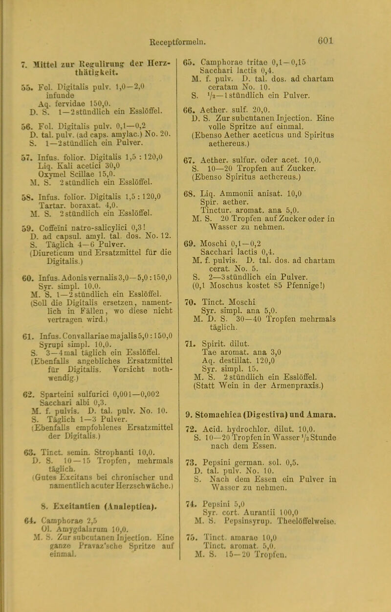 ßOl 7. Mittel zur Ke§:uliruus: der Herz- thäti^keit. 55. Fol. Digitalis pulv. 1,0—2,0 infunde Aq. ferridae 150,0. D. S. 1—2 stündlich ein Esslöffel. 56. Fol. Digitalis pulv. 0,1—0,2 D. tal. pulv. (ad caps. amylac.) No. 20. S. 1—2 stündlich ein Pulver. 57. Infus, folior. Digitalis 1,5 : 120,0 Liq. Kali acetici 30,0 Oxymel Scillae 15,0. M. S. 2 stündlich ein Esslöffel. 5S. Infus, folior. Digitalis 1,5:120,0 Tartar, boraxat. 4,0. il. S. 2 stündlich ein Esslöffel. 59. Coffeini natro-salicylici 0,3! D. ad capsul. amyl. tal. dos. No. 12. S. Täglich 4—6 Pulver. (Diureticura und Ersatzmittel für die Digitalis.) 60. Infus. Adonis vernalis 3,0— 5,0:150,0 Syr. simpl. 10,0. M. S. 1—2 stündlich ein Esslöffel. (Soll die Digitalis ersetzen, nament- lich in Fällen, wo diese nicht vertragen wird.) 61. Infus. Convallariaemajalis5,0:150,0 Syrupi simpl. 10,0. S. 3—4 mal täglich ein Esslöffel. (Ebenfalls angebliches Ersatzmittel für Digitalis. Vorsicht noth- wendig.) 62. Sparteini sulfurici 0,001—0,002 Sacchari albi 0,3. M. f. pulvis. D. tal. pulv. No. 10. S. Täglich 1—3 Pulver. (Ebenfalls empfohlenes Ersatzmittel der Digitalis.) 8. Exeitantien (Analepticu). 64. Camphorae 2,5 Ül. Amygdalarum 10,0. M. S. Zur snbcutanen Injection. Eine ganze Pravaz’sche Spritze auf einmal. 65. Camphorae tritae 0,1 — 0,15 Sacchari lactis 0,4. M. f. pulv. D. tal. dos. ad chartam ceratam No. 10. S. ‘/2~1 stündlich ein Pulver. 66. Aether. sulf. 20,0. D. S. Zur subcutanen Injection. Eine volle Spritze auf einmal. (Ebenso Aether aceticus und Spiritus aethereus.) 67. Aether. sulfur. oder acet. 10,0. S. 10—20 Tropfen auf Zucker. (Ebenso Spiritus aethereus.) 68. Liq. Ammonii anisat. 10,0 Spir. aether. Tinctur. aromat. ana 5,0. M. S. 20 Tropfen auf Zucker oder in Wasser zu nehmen. 69. Moschi 0,1—0,2 Sacchari lactis 0,4. M. f. pulvis. D. tal. dos. ad chartam cerat. No. 5. S. 2—3stündlich ein Pulver. (0,1 Moschus kostet 85 Pfennige!) 70. Tinct. Moschi Syr. simpl. ana 5,0. M. D. S. 30—40 Tropfen mehrmals täglich. 71. Spirit, dilut. Tae aromat. ana 3,0 Aq. destillat. 120,0 Syr. simpl. 15. M. S. 2 stündlich ein Esslöffel. (Statt Wein in der Armenpraxis.) 9. Stomachica (Digestiva) und Amara. 72. Acid. hydrochlor. dilut. 10,0. S. 10—20 Tropfen in Wasser’/2 Stunde nach dem Essen. 73. Pepsini german. sol. 0,5. D. tal. pulv. No. 10. S. Nach dem Essen ein Pulver in Wasser zu nehmen. 74. Pepsini 5,0 Syr. cort. Aurantii 100,0 M. S. Pepsinsyrup. Theelöflfelwoiso. 75. Tinct. amarao 10,0 Tinct. aromat. 5,0. M. S. 15—20 Tropfen. 63. Tinct semin. Strophanti 10,0. D. S. 10 —15 Tropfen, mehrmals täglich. (Gutes Excitans bei chronischer und namentlich acuter Herzschwäche.) I