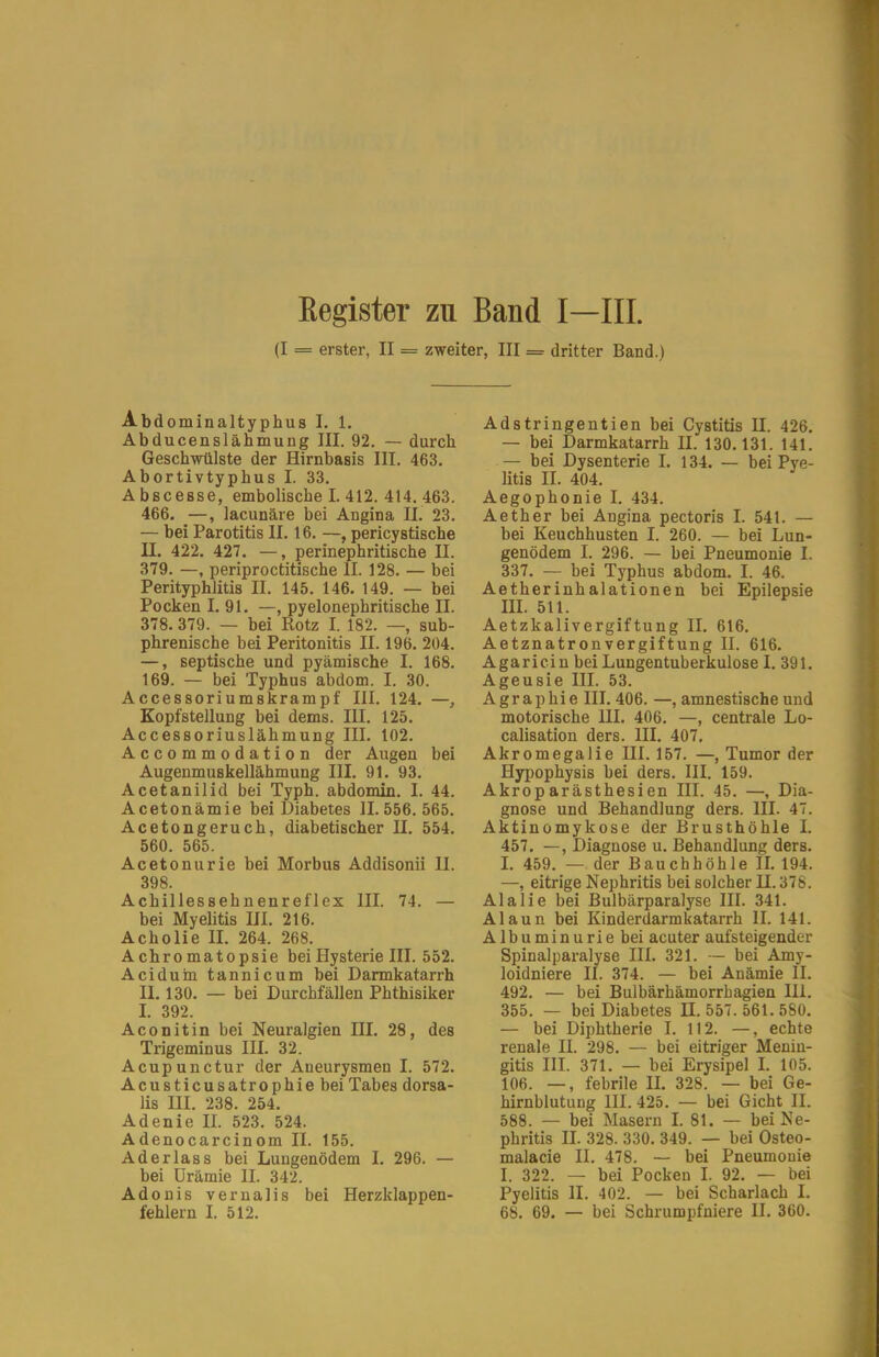 Register zu Band I—III. (I = erster, II = zweiter, III = dritter Band.) Abd ominaltyphus I. 1. Abducenslähmung III. 92. — durch Geschwülste der Hirnbasis III. 463. Abortivtyphus I. 33. A bscesse, embolische I. 412. 414. 463. 466. —, lacunäre bei Angina II. 23. — bei Parotitis II. 16. —, pericystische U. 422. 427. —, perinephritische II. 379. —, periproctitische II. 128. — bei Perityphlitis II. 145. 146. 149. — bei Pocken I. 91. —, pyelonephritische II. 378.379. — bei Rotz I. 182. —, sub- phrenische bei Peritonitis II. 196. 204. —, septische und pyämische I. 168. 169. — bei Typhus abdom. I. 30. Accessoriumskrampf III. 124. —, Kopfstellung bei dems. III. 125. Accessoriuslähmung III. 102. Accommodation der Augen bei Augenmuskellähmung III. 91. 93. Acetanilid bei Typh. abdomin. I. 44. Acetonämie bei Diabetes 11.556.565. Acetongeruch, diabetischer II. 554. 560. 565. Acetonurie bei Morbus Addisonii II. 398. Achillessehnenreflex III. 74. — bei Myelitis III. 216. Acholie II. 264. 268. Achromatopsie beiHysterie III. 552. Acidum tannicum bei Dannkatarrh II. 130. — bei Durchfällen Phthisiker I. 392. Aconit in bei Neuralgien III. 28, des Trigeminus III. 32. Acupunctur der Aneurysmeu I. 572. Acusticusatrophiebei Tabes dorsa- lis III. 238. 254. Adenie II. 523. 524. Adenocarcinom II. 155. Aderlass bei Lungenödem I. 296. — bei Urämie II. 342. Adonis vernalis bei Herzklappen- fehlern I. 512. Adstringentien bei Cystitis H. 426. — bei Darmkatarrh II. 130.131. 141. — bei Dysenterie I. 134. — bei Pye- litis II. 404. Aegophonie I. 434. Aether bei Angina pectoris I. 541. — bei Keuchhusten I. 260. — bei Lun- genödem I. 296. — bei Pneumonie I. 337. — bei Typhus abdom. I. 46. Aetherinhalationen bei Epilepsie III. 511. Aetzkalivergiftung II. 616. AetznatronVergiftung II. 616. Agaricin bei Lungentuberkulose I. 391. Ageusie III. 53. Agraphie III. 406. —, amnestische und motorische HI. 406. —, centrale Lo- calisation ders. III. 407. Akromegalie III. 157. —, Tumor der Hypophysis bei ders. III. 159. Akroparästhesien HI. 45. —, Dia- gnose und Behandlung ders. III. 47. Aktinomykose der Brusthöhle I. 457. —, Diagnose u. Behandlung ders. I. 459. — der Bauchhöhle II. 194. —, eitrige Nephritis bei solcher U. 378. Alalie bei Bulbärparalyse III. 341. Alaun bei Kinderdarmkatarrh II. 141. Albuminurie bei acuter aufsteigender Spinalparalyse III. 321. — bei Amy- loidniere II. 374. — bei Anämie II. 492. — bei Bulbärhämorrbagien III. 355. — bei Diabetes H. 557. 561. 580. — bei Diphtherie I. 112. —, echte renale II. 298. — bei eitriger Menin- gitis III. 371. — bei Erysipel I. 105. 106. —, febrile II. 328. — bei Ge- hirnblutung III. 425. — bei Gicht II. 588. — bei Masern I. 81. — bei Ne- phritis II. 328. 330. 349. — bei Osteo- malacie II. 478. — bei Pneumonie I. 322. — bei Pocken I. 92. — bei Pyelitis II. 402. — bei Scharlach I. 68. 69. — bei Schrumpfniere II. 360.