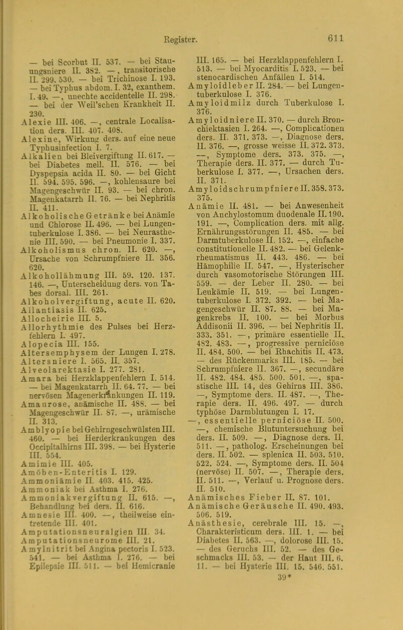 — bei Scorbut II. 537. — bei Stau- ungsniere II. 3S2. —, transitorische II. 299. 530. — bei Trichinose I. 193. — bei Typhus abdom. I. 32, exanthem. I. 49. —, unechte accidentelle 11. 298. — bei der Weirschen Krankheit II. 230. Alexie III. 406. —, centrale Localisa- tion ders. III. 407. 408. Alexine, Wirknng ders. auf eine neue Typhusinfection I. 7. Alkalien bei Bleivergiftung 11.617. — bei Diabetes mell. II. 576. — bei Dyspepsia acida II. 80. — bei Gicht II. 594. 595. 596. —, kohlensaure bei Magengeschwür II. 93. — bei chron. Magenkatarrh II. 76. — bei Nephritis U. 411. Alkoholische Getränke bei Anämie und Chlorose II. 496. — bei Lungen- tuberkulose I. 386. — bei Neurasthe- nie III. 590. — bei Pneumonie I. 337. Alkoholismus chron. II. 620. —, Ursache von Schrumpfniere II. 356. 620. Alkohollähmung III. 59. 120. 137. 146. —, Unterscheidung ders. von Ta- bes dorsal. III. 261. Alkoholvergiftung, acute II. 620. Allantiasis II. 625. Allocheirie III. 5. Allorhythmie des Pulses bei Herz- fehlern I. 497. Alopecia III. 155. Altersemphysem der Lungen 1.278. Altersniere I. 565. H. 357. Alveolarektasie I. 277. 281. Amara bei Herzklappenfehlern I. 514. — bei Magenkatarrh II. 64. 77. — bei nervösen MagenerkAnkungen H. 119. Amaurose, anämische II. 488. — bei Magengeschwür II. 87. —, urämische II. 313. Amblyopiebei Gehirngeschwülsten III. 460. — bei Herderkrankungeu des Occipitalhims III. 398. — bei Hysterie III. 5.54. Amimie III. 405. Amöben-Enteritis I. 129. Ammoniämie II. 403. 415. 425. Ammoniak bei Asthma I. 276. Ammoniakvergiftung II. 615. —, Behandlung bei ders. 11. 616. Amnesie III. 400. —, theilweise ein- tretende III. 401. Amputationsneuralgien III. 34. Amputationsneurome III. 21. A mylnitrit bei Angina pectoris I. 523. .541. — bei Asthma I. 276. — bei Epilepsie III. 511. — bei Hemicranie III. 165. — bei Herzklappenfehlern I. 513. — bei Myocarditis 1.523. —bei stenocardischen Anfällen I. 514. Amyloidleber II. 284. — bei Lungen- tuberkulose I. 376. Amyloidmilz durch Tuberkulose I. 376. Amyloidniere II. 370. — durch Bron- chiektasien I. 264. —, Complicationen ders. II. 371. 373. —, Diagnose ders. 11. 376. —, grosse weisse II. 372. 373. —, Symptome ders. 373. 375. —, Therapie ders. II. 377. — durch Tu- berkulose I. 377. —, Ursachen ders. II. 371. Amyloidschrumpfnier e II. 358.373. 375. Anämie II. 481. — bei Anwesenheit von Anchylostomum duodenale 11.190. 191. —, Complication ders. mit allg. Ernährungsstörungen II. 485. — bei Darmtuberkulose II. 152. —, einfache constitutionelle II. 482. — bei Gelenk- rheumatismus II. 443. 486. — bei Hämophilie II. 547. —, Hysterischer durch vasomotorische Störungen III. 559. — der Leber II. 280. — bei Leukämie II. 519. — bei Lungen- tuberkulose I. 372. 392. — bei Ma- gengeschwür II. 87. 88. — bei Ma- genkrebs II. 100. — bei Morbus Addisonii II. 396. — bei Nephritis H. 333. 351. —, primäre essentielle II.. 482. 483. —, progressive perniciöse II. 484. 500. — bei Rhachitis II. 473. — des Rückenmarks IH. 185. — bei Schrumpfniere II. 367. —, secundäre II. 482. 484. 485. 500. 501. —, spa- stische III. 14, des Gehirns III. 386. —, Symptome ders. II. 487. —, The- rapie ders. U. 496. 497. — durch typhöse Darmblutungen I. 17. —, essentielle perniciöse II. 500. —, chemische Blutuntersuchuug bei ders. II. 509. —, Diagnose ders. II. 511. —, patholog. Erscheinungen bei ders. II. 502. — splenica II. 503. 510. 522. 524. —, Symptome ders. II. 504 (nervöse) II. 507. —, Therapie ders. II. 511. —, Verlauf u. Prognose ders. II. 510. Anämisches Fieber II. 87. 101. Anämische Geräusche II. 490. 493. 506. 519. Anästhesie, cerebrale III. 15. —, Charakteristicum ders. III. 1. — bei Diabetes II. 563. —, dolorose III. 15. — des Geruchs III. 52. — des Ge- schmacks III. 53. — der Haut III. 6. II. — bei Hysterie III. 15. 546.551. 39*