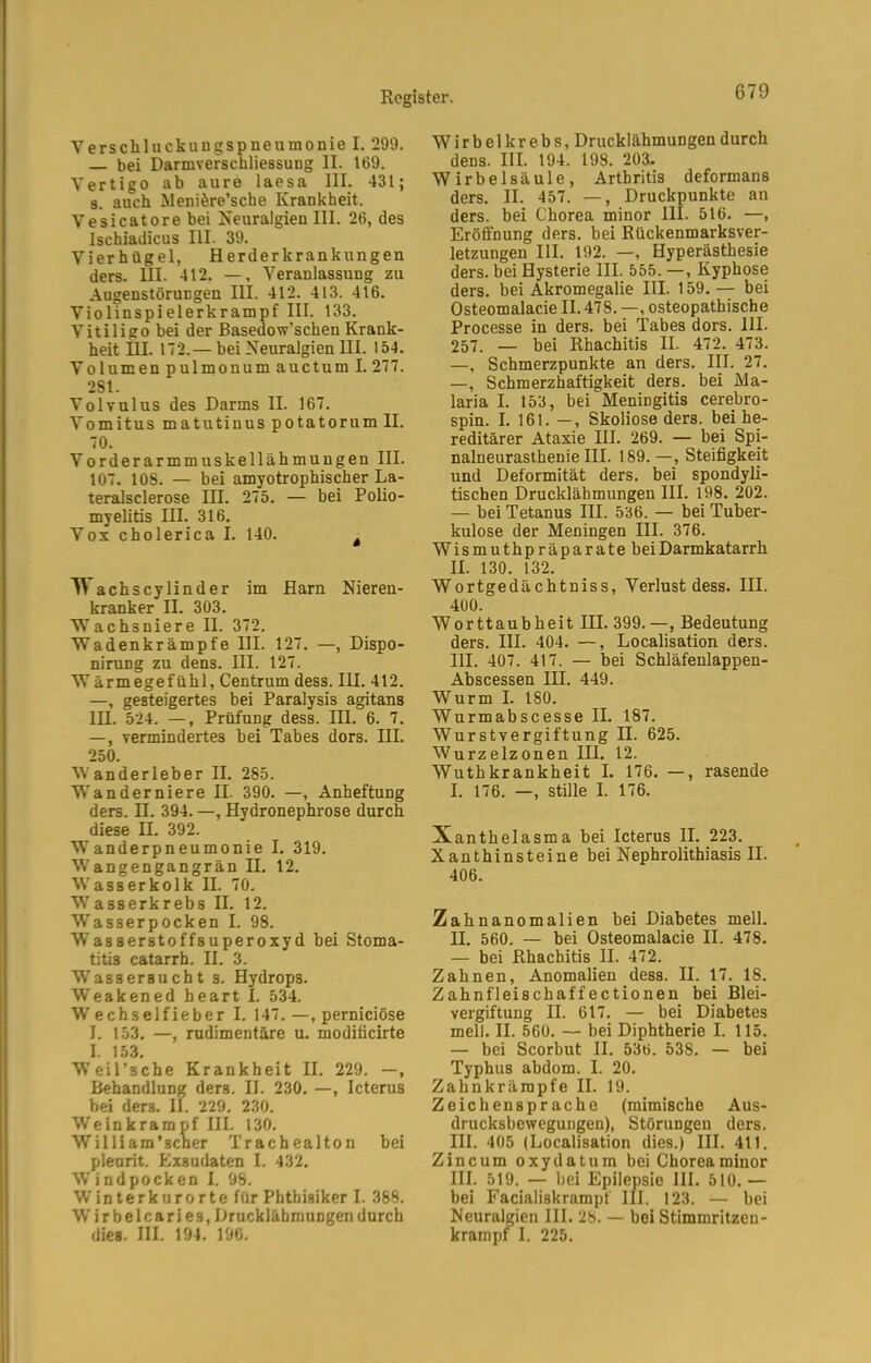 Verschluckungspneumonie I. 299. bei Darmverschliessung II. 169. Vertigo ab aure laesa III. 431; 3. auch JMeniöre’sche Krankheit. Vesicatorebei NeuralgienIII. 26, des Ischiadicus III. 39. Vierhügel, Herderkrankungen ders. III. 412. —, Veranlassung zu Augenstörungen III. 412. 413. 416. Violinspielerkrampf III. 133. Vitiligo bei der Basedow’schen Krank- heit HI. 172.— bei Neuralgien III. 154. Volumen pulmonum auctum I. 277. 2S1. Volvulus des Darms II. 167. Vomitus matutinuspotatorumll. 70. Vorderarmmuskellähmuugen III. 107. 108. — bei amyotrophischer La- teralsclerose III. 275. — bei Polio- myelitis III. 316. Vox cholerica I. 140. . ^ achscylinder im Harn Nieren- kranker II. 303. VTachsniere II. 372. Wadenkrämpfe III. 127. —, Dispo- nirung zu dens. III. 127. Wärmegefühl, Centrum dess. III. 412. —, gesteigertes bei Paralysis agitans lU. 524. —, Prüfung dess. III. 6. 7. —, vermindertes bei Tabes dors. III. 250. Vanderleber II. 285. Vanderniere II. 390. —, Anheftung ders. II. 394. —, Hydronephrose durch diese II. 392. VTanderpneumonie I. 319. V'angengangrän II. 12. Wasserkolk II. 70. Wasserkrebs II. 12. Wasserpocken I. 98. Wasserstoffsuperoxyd bei Stoma- titis catarrh. II. 3. Wassersucht s. Hydrops. Weakened heart I. 534. W'echselfieber I. 147.—, pernieiöse I. 153. —, rudimentäre u. moditicirte I. 153. Weil’sche Krankheit II. 229. —, Behandlung ders. II. 230. —, Icterus bei ders. II. 229. 230. W'einkrampf III. 130. William’scher Trachealton bei pleurit. Exsudaten I. 432. Windpocken I. 98. Winterknrorte für Phthisiker I. 388. Wirbelcari es, Druckläbmungen durch dies. III. 194. 196. Wirbelkrebs, Drucklähmungen durch dens. III. 194. 198. 203. Wirbelsäule, Arthritis deformans ders. II. 457. —, Druckpunkte an ders. bei Chorea minor III. 516. —, Eröffnung ders. bei Rückenmarksver- letzungen III. 192. —, Hyperästhesie ders. bei Hysterie III. 555. —, Kyphose ders. bei Akromegalie III. 159. — bei Osteomalacie II. 478. —, osteopathische Processe in ders. bei Tabes dors. III. 257. — bei Rhachitis II. 472. 473. —, Schmerzpunkte an ders. III. 27. —, Schmerzhaftigkeit ders. bei Ma- laria I. 153, bei Meningitis cerebro- spin. I. 161. —, Skoliose ders. bei he- reditärer Ataxie III. 269. — bei Spi- nalneurasthenie III. 189.—, Steifigkeit und Deformität ders. bei spondyli- tischen Druckläbmungen III. 198. 202. — bei Tetanus III. 536. — bei Tuber- kulose der Meningen III. 376. Wismuthpräparate bei Darmkatarrh II. 130. 132. Wortgedächtniss, Verlust dess. III. 400. Worttaubheit III. 399.—, Bedeutung ders. III. 404. —, Localisation ders. III. 407. 417. — bei Schläfenlappen- Abscessen III. 449. Wurm I. 180. Wurmabscesse II. 187. Wurstvergiftung II. 625. Wurzelzonen III. 12. Wuthkrankheit I. 176. —, rasende I. 176. —, stille I. 176. Xanthelasma bei Icterus II. 223. Xanthinsteine bei Nephrolithiasis II. 406. Zahnanomalien bei Diabetes mell, n. 560. — bei Osteomalacie II. 478. — bei Rhachitis II. 472. Zahnen, Anomalien dess. II. 17. 18. Zahnfleischaffectionen bei Blei- vergiftung II. 617. — bei Diabetes mell. II. 560. — bei Diphtherie I. 115. — bei Scorbut II. 536. 538. — bei Typhus abdom. I. 20. Zahnkrärapfe II. 19. Zeichensprache (mimische Aus- drucksbewegungen), Störungen ders. III. 405 (Localisation dies.) III. 411. Zincum oxydatum bei Chorea minor III. 519. — bei Epilepsie III. 510. — bei Facialiskrampf III. 123. — bei Neuralgien III. 28. — bei Stimmritzeu- krampf I. 225.