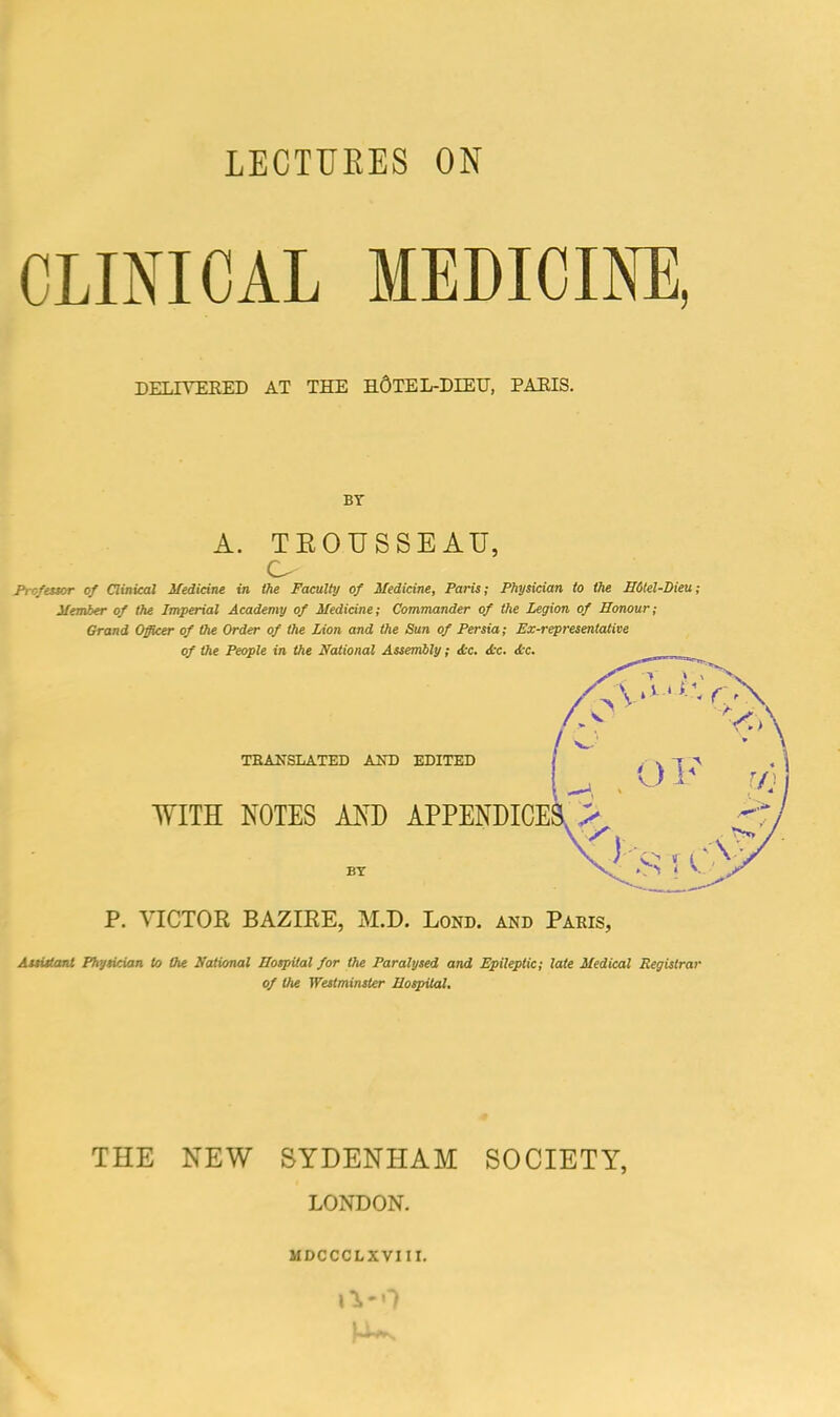 LECTURES ON CLINICAL MEDICINE, DELIYEEED AT THE h6TEL-DIEIJ, PAEIS. BY A. TEOUSSEAU, C- Profator of Clinical Medicine in the Faculty of Medicine, Paris; Physician to the B6tel-Dieu; Member of the Imperial Academy of Medicine; Commander of the Legion of Honour; Grand Officer of the Order of the Lion and the Sun of Persia; Ex-representative of the People in the National Assembly; Ac. Ac. Ac. V-'-.r TEANSLATED AND EDITED WITH NOTES AND APPENDICES > BY 01' i V. P. VICTOR BAZIRE, M.D. Lond. and Paris, Auistani Physician to the National Hospital for the Paralysed and Epileptic; late Medical Registrar of the Westminster Hospital. THE NEW SYDENHAM SOCIETY, LONDON. MDCCCLXVIII. \