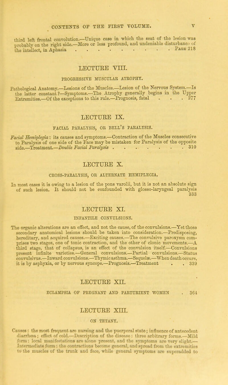 third left frontal convolution.—Unique case in which the seat of the lesion was probably on the right side.—More or less profound, and undeniable disturbanc j of the intellect, in Aphasia Page 218 LECTURE YIIL PEOGEESSIVE MTJSCnLAE ATEOPHT. Pathological Anatomy.—^Ijesions of the Muscles.—Lesion of the Nervous System.—Is the latter constant ?—Symptoms.—The Atrophy generally begins in the Upper Extremities.—Of the exceptions to this rule.—^Prognosis, fatal . . .277 LECTURE IX. FACIAL PAEALTSIS, OE BELL’S PAEALTSIS. Facial Hemiplegia: its causes and symptoms.—Contraction of the Muscles consecutive to Paralysis of one side of the Pace may be mistaken for Paralysis of the opposite side.—Treatment.—Double Facial Paralysis , . . . . . .310 LECTURE X. CEOSS-PAEALTSIS, OE ALTEENATE HEMIPLEGIA. In most cases it is owing to a lesion of the pons varolii, but it is not an absolute sign of such lesion. It should not be eonfoimded with glosso-laryngeal paralysis 333 LECTURE XI. INFANTILE CONTCTLSIONS. The organic alterations are an effect, and not the cause, of the convulsions.—Yet those secondary anatomical lesions should be taken into consideration.—Predisposing, hereditary, and acquired causes.—Exciting causes.—The convulsive paroxysm com- prises two stages, one of tonic contraction, and the other of clonic movements.—A third stage, that of collapsus, is an effect of the convulsion itself.—Convulsions present infinite varieties.—General convulsions.—Partial convulsions.—Status convulsivus.—Inward convulsions.—Thymic asthma.—Sequelae.—^When death occurs, it is by asphyxia, or by nervous syncope.—Prognosis.—Treatment . . 339 LECTURE Xn. ECLAMP3U OF PEEGNANT AND PAETUEIENT WOMEN . 361 LECTURE Xni. ON TETANY. Causes: the most frequent are nursing and the puerperal state; influence of antecedent diarrhtea; effect of cold.—Uescription of the disease: throe arbitrary fonns.—Mild form: local manifestations are alone present, and tho symptoms are very slight.— Intermediate form: the contractions b«omo general, and spren<l from tho extremities to the muscles of the trunk and face, while general symptoms are superadded to