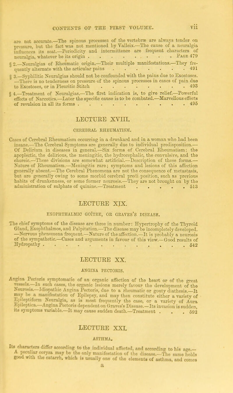 are not accurate.—The spinous processes of tho vertebr® are always tender on pressure, but the fact was not mentioned by Valleix.—Tho cause of a neuralgia influences its seat.—Periodicity and intormittence are frequent characters of neuralgia, whatever be its origin . . . . ... . . Page 479 I 2. Neuralgias of Rheumatic origin.—Their multiple manifestations.—They fre- quently alternate-with the articular pains 491 § 3.—Syphilitic Neuralgias should not be confounded with the pains due to Exostoses. —There is no tenderness on pressure of the spinous processes in cases of pain duo to Exostoses, or in Pleuritic Stitch 493 § 4.—Treatment of Neuralgias.—The first indication is, to give relief.—Powerful effects of Narcotics.—Later the specific cause is to be combated.—Marvellous effects of revulsion in all its forms 495 LECTUEE XVm. CEREBRAL RHEUMATISM. Cases of Cerebral Rheumatism occurring in a drunkard and in a woman who had been insane.—The Cerebral Symptoms are generally due to indi^’^dual predisposition.— Of Delirium in diseases in general.—Six forms of Cerebral Rheumatism: the apoplectic, the delirious, the meningitic, the hydrocephalic, the convulsive, and tho choreic.—These divisions are somewhat artificial.—Description of these forms.— Nature of Rheumatism.—Meningitis rare; symptoms and lesions of this affection generally absent.—The Cerebral Phenomena are not the consequence of metastasis, but are generally owing to some morbid cerebral predi position, such as previous habits of drunkenness, or some former neurosis.—They are not brought on by the administration of sulphate of quinine.—Treatment 513 LECTUEE XIX. EXOPHTHALMIC GOItRE, OR GRAVES’S DISEASE. The chief symptoms of the disease are three in number: Hypertrophy of the Thyroid Gland, Exophthalmos, and Palpitation.—The disease may be incompletely developed. —Nervous phenomena frequent.—Nature of the affection.—It is probably a neurosis of the sympathetic.—Cases and arguments in favour of this view.—Good results of Hydropathy LECTUEE XX. ANGINA PECTORIS. Angina Pectoris symptomatic of an organic affection of tho heart or of the great vessels.^—In such c^es, the organic lesions merely favour tho development of the Neurosis.—Jdiopathic Angina Pectoris, duo to a rheumatic or gouty diathesis.—It may be a manifestation of Epilepsy, and may then constitute either a variety of Epileptiform Neuralgia, as is most frequently tho case, or a variety of Aura Epileptica. Angina Pectoris dependent on Graves’s Disease.—Its invasion is sudden, Its symptoms variable.—It may cause sudden death.—Treatment . . , 592 LECTUEE XXL ASTHMA. Its chararters differ according to the individual affected, and according to his nge.- A l^liar Mryza may be the only manifestation of tho disease.—Tho same holds gfxxl with tho catarrh, which is usually ono of tho elomenU of asthma, and comes U.