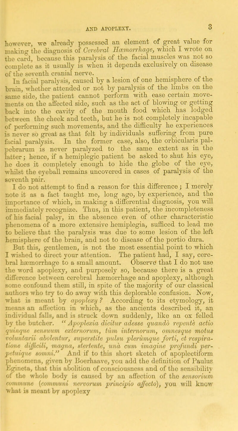 howevpr, wo alroady possossod jid clemont of groat value for making tlie diagnosis of Cerehral Ilcemoirhage, wkicli I wrote on tlie card, because this paralysis of the facial muscles was not so complete as it usually is when it depends exclusively on disease of the seventh cranial neiwe. In facial paralysis, caused by a lesion of one hemisphere of the brain, whether attended or not by paralysis of the limbs on the same side, the patient cannot perform with ease certain move- ments on the affected side, such as the act of blowing or getting back into the cavity of the mouth food which has lodged between the cheek and teeth, but he is not completely incapable of performing such movements, and the difiS.culty he experiences is never so great as that felt by individuals suffering from pure facial paralysis. In the former case, also, the orbicularis pal- pebrarum is never paralyzed to the same extent as in the latter; hence, if a hemiplegic patient be asked to shut his eye, he does it completely enough to bide the globe of the eye, whilst the eyeball remains uncovered in cases of paralysis of the seventh pair. I do not attempt to find a reason for this difference; I merely note it as a fact taught me, long* ago, by experience, and the importance of which, in making a differential diagnosis, you will immediately recognize. Thus, in this patient, the incompleteness of his facial palsy, in the absence even of other characteristic phenomena of a more extensive hemiplegia, sufficed to lead me to beheve that the paralysis was due to some lesion of the left hemisphere of the brain, and not to disease of the portio dura. But this, gentlemen, is not the most essential point to which I wished to direct your attention. The patient had, I say, cere- bral haemorrhage to a small amount. Observe that I do not use the word apoplexy, and purposely so, because there is a great difference between cerebral haemorrhage and apoplexy, although some confound them still, in spite of the majority of our classical authors who try to do away with this deplorable confusion. Now, what is meant by apoplexy ? According to its etymology, it means an affection in which, as the ancients described it, an individual falls, and is struck down suddenly, like an ox felled by the butcher. “ Apoplexia dicitur adesse quandb repente actio quinque sensuum exlernorum, turn internorum, omnesque motus roluntarii aholentur, euperstite pulnu plerunuque forti, et respira- tione difficili, mayna, stertente, unci cum imagine profundi per- pjetuiqne sornni.” And if to this short sketch of apoplectiform phenomena, given by Boerhaave, you add the definition of Baulus Egineta, that this abolition of consciousness and of tlio sensibility of the whole body is caused by an affection of the seusorium commune {cc/mmuni nervcjrum jjrincipjio aJJ'ecto), you will know what is meant by apoplexy