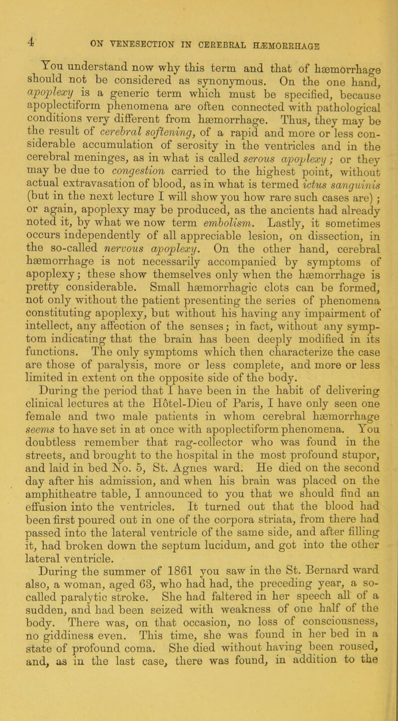 You understand now why this term and that of haemorrhage should not be considered as synonymous. On the one hand, apoplexy^ is a generic term which must be specified, because apoplectiform phenomena are often connected with pathological conditions very different from haemorrhage. Thus, they may be the result of cerebral softening, of a rapid and more or less con- siderable accumulation of serosity in the ventricles and in the cerebral meninges, as in what is called serous apoplexy; or they may be due to congestion carried to the highest point, without actual extravasation of blood, as in what is termed ictus sanguinis (but in the next lecture I will show you how rare such cases are); or again, apoplexy may be produced, as the ancients had already noted it, by what we now term embolism. Lastly, it sometimes occurs independently of all appreciable lesion, on dissection, in the so-called nervous apoplexy. On the other hand, cerebral hmmorrhage is not necessai’ily accompanied by symptoms of apoplexy; these show themselves only when the hsemorrhage is pretty considerable. Small haemorrhagic clots can be formed, not only without the patient presenting the series of phenomena constituting apoplexy, but without his having any impairment of intellect, any affection of the senses; in fact, without any symp- tom indicating that the brain has been deeply modified in its functions. The only symptoms which then characterize the case are those of paralysis, more or less complete, and more or less limited in extent on the opposite side of the body. During the period that I have been in the habit of delivering clinical lectures at the Hotel-Dieu of Paris, I have only seen one female and two male patients in whom cerebral haemorrhage seems to have set in at once with apoplectiform phenomena. You doubtless remember that rag-collector who was found in the streets, and brought to the hospital in the most profound stupor, and laid in bed No. 5, St. Agnes ward. He died on the second day after his admission, and when his brain was placed on the amphitheatre table, I announced to you that we should fiud an effusion into the ventricles. It turned out that the blood had been first poured out in one of the corpora striata, from there had passed into the lateral ventricle of the same side, and after filling it, had broken down the septum lucidum, and got into the other lateral ventricle. During the summer of 1861 you saw in the St. Bernard ward also, a woman, aged 63, who had had, the preceding year, a so- called paralytic stroke. She had faltered in her speech all of a sudden, and had been seized with weakness of one half of the body. There was, on that occasion, no loss of consciousness, no giddiness even. This time, she was found in her bed in a state of profound coma. She died without having been roused, and, as in the last case, there was found, in addition to the