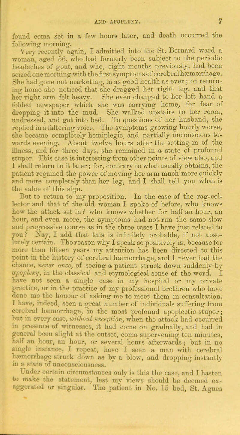 found coma set in a few hours later^ and death occurred the following morning. Very recently again, I admitted into the St. Bernai'd ward a woman, aged 56, who had formerly been subject to the periodic headaches of gout, and who, eight months previously, had been seized one morning with th e first symptoms of cerebral ha3morrhage. She had gone out marketing, in as good health as ever; on return- ing home she noticed that she dragged her right leg, and that her right arm felt heavy. She even changed to her left hand a folded newspaper which she was carrying home, for fear of dropping it into the mud. She walked upstairs to her room, undressed, and got into bed. To questions of her husband, she rephed in a faltering voice. The symptoms growing hourly worse, she became completely hemiplegic, and partially unconscious to- wards evening. About twelve hours after the setting in of the illness, and for three days, she remained in a state of profound stupor. This case is interesting from other points of view also, and I shall return to it later j for, contrary to what usually obtains, the patient regained the power of moving her arm much more quickly and more completely than her leg, and I shall tell you what is the value of this sign. But to return to my proposition. In the case of the rag-col- lector and that of the old woman I spoke of before, who knows how the attack set in ? who knows whether for half an hour, an hour, and even more, the symptoms had not-run the same slow and progressive course as in the three cases I have just related to yon ? ]S ay, I add that this is infinitely probable, if not abso- lutely certain. The reason why I speak so positively is, because for more than fifteen years my attention has been directed to this point in the history of cerebral haemorrhage, and I never had the chance, never once, of seeing a patient struck down suddenly by apoplexy, in the classical and etymological sense of the word. I have not seen a single case in my hospital or my private practice, or in the practice of my professional brethren who have done me the honour of asking me to meet them in consultation. I have, indeed, seen a great number of individuals sufiering from cerebral haemorrhage, in the most profound apoplectic stupor; but in every case, without exception, when the attack had occurred in presence of witnesses, it had come on gradually, and had in general been slight at the outset, coma supervening ten minutes, half an hour, an hour, or several hours afterwards; but in no single instance, I repeat, have I seen a man with cerebral haemorrhage struck down as by a blow, and dropping instantly in a state of unconsciousness. Under certain circumstances only is this the case, and I hasten to make the statement, lest my views should be deemed e.x- aggerated or singular. The patient in No. 15 bod, St. Agnes