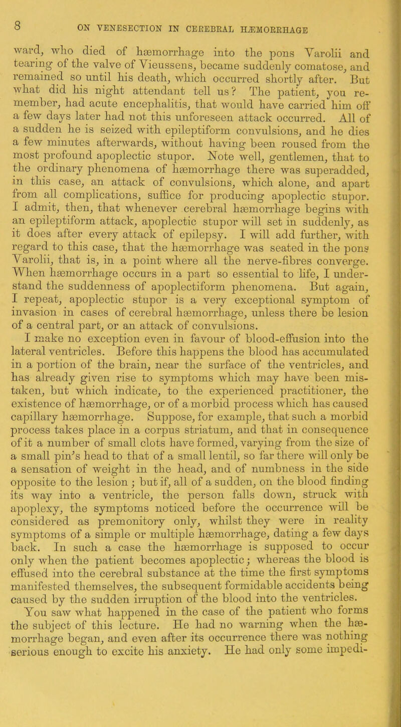 ward, who died of hcemorrhage into the pons Varolii and tearing of the valve of Vieussens, became suddenly comatose, and remained so until his death, which occurred shortly after. But what did his night attendant tell us? The patient, you re- member, had acute encephalitis, that would have carried him olf a few days later had not this unforeseen attack occurred. All of a sudden he is seized with epileptiform convulsions, and he dies a few minutes afterwards, without having been roused from the most profound apoplectic stupor. Note well, gentlemen, that to the ordinary phenomena of hiemorrhage there was superadded, in this case, an attack of convulsions, which alone, and apart from all complications, suffice for producing apoplectic stupor. I admit, then, that whenever cerebral hmmorrhage begins ■with an epileptiform attack, apoplectic stupor will set in suddenly, as it does after every attack of epilepsy. I will add fm'ther, with regard to this case, that the haemorrhage was seated in the pons Varolii, that is, in a point where all the nerve-fibres converge. When haemorrhage occurs in a part so essential to life, I under- stand the suddenness of apoplectiform phenomena. But again, I repeat, apoplectic stupor is a very exceptional symptom of invasion in cases of cerebral haemorrhage, unless there be lesion of a central part, or an attack of convulsions. I make no exception even in favour of blood-effiision into the lateral ventricles. Before this happens the blood has accumulated in a portion of the brain, near the surface of the ventricles, and has already given rise to symptoms which may have been mis- taken, but which indicate, to the experienced practitioner, the existence of hgemorrhage, or of a morbid process which has caused capillary hsemorrhage. Suppose, for example, that such a morbid process takes place in a corpus striatum, and that in consequence of it a number of small clots have formed, varying from the size of a small piffis head to that of a small lentil, so far there ‘will only be a sensation of weight in the head, and of numbness in the side opposite to the lesion ; but if, all of a sudden, on the blood finding its way into a ventricle, the person falls down, struck with apoplexy, the symptoms noticed before the occurrence will be considered as premonitory only, whilst they were in reality symptoms of a simple or multiple haemorrhage, dating a few days back. In such a case the heemorrhage is supposed to occur only when the patient becomes apoplectic; whereas the blood is efiused into the cerebral substance at the time the first symptoms manifested themselves, the subsequent formidable accidents being caused by the sudden irruption of the blood into the ventricles. You saw what happened in the case of the patient who forms the subject of this lecture. He had no warning when the he- morrhage began, and even after its occurrence there was nothing serious enough to excite his anxiety. He had only some impedi-