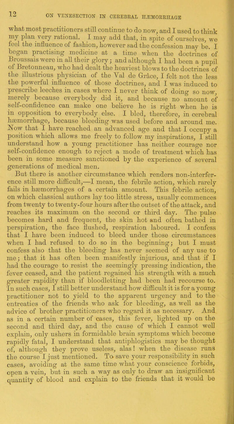 wHat most practitioners still continue to do now, and I used to think | my plan very rational. I may add that, in spite of ourselves, we ! feel the influence of fashion, however sad the confession may be. I j began practising medicine at a time when the doctrines of Broussais were in all their glory; and although I had been a pupil | of Bretonneau, who had dealt the heaviest blows to the doctrines of the illustrious physician of the Val de Grace, I felt not the less I the powerful influence of those doctrines, and I was induced to I prescribe leeches in cases where I never think of doing so now, ^ merely because everybody did it, and because no amount of i self-confidence can make one believe he is right when he is ' in opposition to everybody else. I bled, therefore, in cerebral haemorrhage, because bleeding was used before and around me. Now that I have reached an advanced age and that I occupy a position which allows me freely to follow my inspirations, I still understand how a young practitioner has neither courage nor self-confidence enough to reject a mode of treatment which has been in some measure sanctioned by the experience of several generations of medical men. But there is another circumstance which renders non-interfer- ence still more difficult,—I mean, the febrile action, which rarely fails in hgemorrhages of a certain amount. This febrile action, on which classical authors lay too little stress, usually commences from twenty to twenty-four hours after the outset of the attack, and reaches its maximum on the second or third day. The pulse becomes hard and frequent, the skin hot and often bathed in perspiration, the face flushed, respiration laboured. I confess that I have been induced to bleed under those circumstances when I had refused to do so in the beginning; but I must confess also that the bleeding has never seemed of any use to me; that it has often been manifestly injurious, and that if I had the courage to resist the seemingly pressing indication, the fever ceased, and the patient regained his strength with a much greater rapidity than if bloodletting had been had recourse to. in such cases, I still better understand how difficult it is for a young practitioner not to yield to the apparent urgency and to the entreaties of the friends who ask for bleeding, as well as the advice of brother practitioners who regard it as necessary. And as in a certain number of cases, this fever, lighted up on the second and third day, and the cause of which I cannot well explain, only ushers in formidable brain symptoms which become rapidly fatal, I understand that antiphlogistics may be thought of, although they prove useless, alas! when the disease runs the course I just mentioned. To- save your responsibility in such cases, avoiding at the same time what your conscience forbids, open a vein, but in such a way as only to draw an insignificant .| quantity of blood and explain to the friends that it would be i