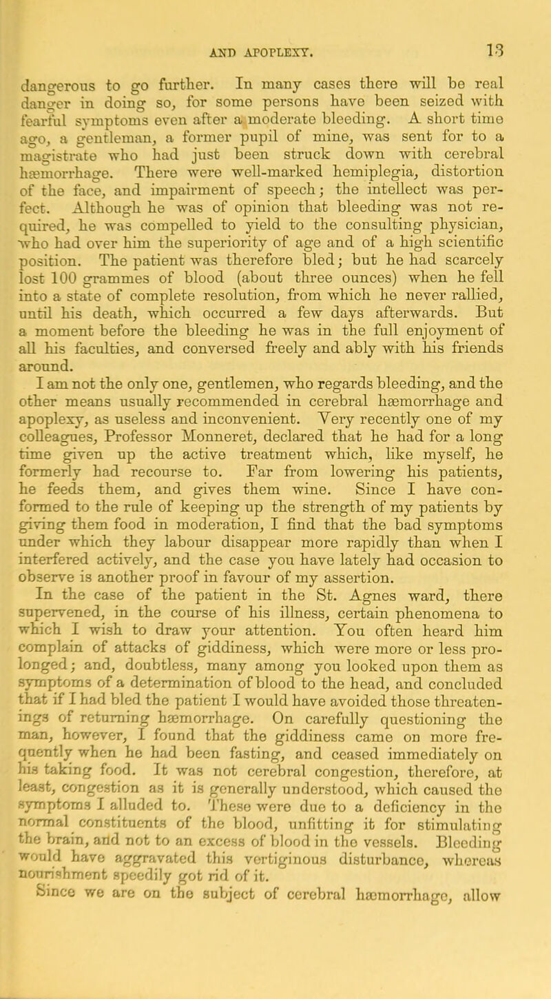 dangerous to go further. In many cases there will be real danger in doing so, for some persons have been seized with fearful symptoms even aftei’ a moderate bleeding. A short time ago, a gentleman, a former pupil of mine, was sent for to a magistrate who had just been struck down with cerebral heemorrhage. There were well-marked hemiplegia, distortion of the face, and impairment of speech; the intellect was per- fect. Although he was of opinion that bleeding was not re- quired, he was compelled to yield to the consulting physician, who had over him the superiority of age and of a high scientific position. The patient was therefore bled; but he had scarcely lost 100 grammes of blood (about three ounces) when he fell into a state of complete resolution, from which he never rallied, until his death, which occurred a few days afterwards. But a moment before the bleeding he was in the full enjoyment of aU his faculties, and conversed freely and ably with his friends around. I am not the only one, gentlemen, who regards bleeding, and the other means usually recommended in cerebral hgemorrhage and apoplexy, as useless and inconvenient. Very recently one of my colleagues. Professor Monneret, declared that he had for a long time given up the active treatment which, like myself, he formerly had recourse to. Far from lowering his patients, he feeds them, and gives them wine. Since I have con- formed to the rule of keeping up the strength of my patients by giving them food in moderation, I find that the bad symptoms under which they labour disappear more rapidly than when I interfered actively, and the case you have lately had occasion to observe is another proof in favour of my assertion. In the case of the patient in the St. Agnes ward, there supervened, in the course of his illness, certain phenomena to which I wish to draw your attention. You often heard him complain of attacks of giddiness, which were more or less pro- longed; and, doubtless, many among you looked upon them as symptoms of a determination of blood to the head, and concluded that if I had bled the patient I would have avoided those threaten- ings of returning haemorrhage. On carefully questioning the man, however, I found that the giddiness came on more fre- quently when he had been fasting, and ceased immediately on hi.s taking food. It was not cerebral congestion, therefore, at least, congestion as it is generally understood, which caused the symptoms I alluded to. These were due to a deficiency in the normal constituents of the blood, unfitting it for stimulating the brain, and not to an excess of blood in the vessels. Bleeding would have aggravated this vertiginous disturbance, whereas nourishment speedily got rid of it. Since we are on the subject of cerebral haomoirhagc, allow