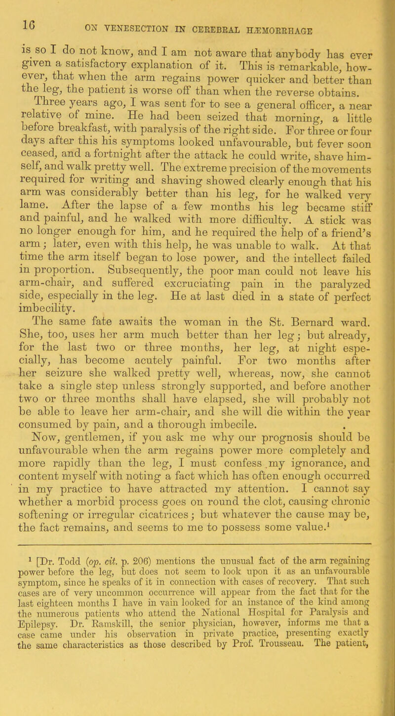 is SO I do not know, and I am not aware that anybody has ever given a satisfactory explanation of it. This is remarkable, how- ever, that when the arm regains power quicker and better than the leg, the patient is worse off than when the reverse obtains. Three years ago, I was sent for to see a general officer, a near relative of mine. He had been seized that morning, a little before breakfast, with paralysis of the right side. For three or four days after this his symptoms looked unfavourable, but fever soon ceased, and a fortnight after the attack he could write, shave him- self, and walk pretty well. The extreme precision of the movements required for writing and shaving showed clearly enough that his arm was considerably better than his leg, for he walked very lame. After the lapse of a few months his leg became stiff and painful, and he walked with more difficulty. A stick was no longer enough for him, and he required the help of a friend’s arm; later, even with this help, he was unable to walk. At that time the arm itself began to lose power, and the intellect failed in proportion. Subsequently, the poor man could not leave his arm-chair, and suffered excruciating pain in the paralyzed side, especially in the leg. He at last died in a state of perfect imbecility. The same fate awaits the woman in the St. Bernard ward. She, too, uses her arm much better than her leg; but already, for the last two or three months, her leg, at night espe- cially, has become acutely painful. For two months after her seizure she walked pretty well, whereas, now, she cannot take a single step unless strongly supported, and before another two or three months shall have elapsed, she will probably not be able to leave her arm-chair, and she will die within the year consumed by pain, and a thorough imbecile. Now, gentlemen, if you ask me why our prognosis should be unfavourable when the arm regains power more completely and more rapidly than the leg, I must confess .my ignorance, and content myself with noting a fact which has often enough occurred in my practice to have attracted my attention. I cannot say whether a morbid process goes on round the clot, causing chronic softening or irregular cicatiices; but whatever the cause may be, the fact remains, and seems to me to possess some value.^ ^ [Dr. Todd (op. cit. p. 206) mentions the unusual fact of the arm regaining power before the leg, but does not seem to look upon it as an unfavourable symptom, since he speaks of it in connection with cases of recovery. That such cases are of very uncommon occurrence will appear from the fact that for the last eighteen months I have in vain looked for an instance of the kind among the numerous patients Avho attend the N.ational Hospital for Paralysis and Epilepsy. Dr. Ramskill, the senior physician, however, informs me that a case came under his observation in private practice, presenting exactly the same characteristics as those described by Prof. Trousseau. The patient,