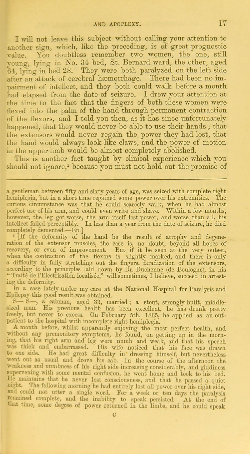 I mil not leave tkis subject witliout calling your attention to another sign, 'which, like the pi-eceding, is of great prognostic value. You doubtless remember two women, the one, still vouno', lying in No. 34 bed, St. Bernard ward, the other, aged 64, l}ung* * in bed 28. They were both paralyzed on the left side alter an attack of cerebral hemorrhage. There had been no im- pairment of intellect, and they both could walk before a month had elapsed from the date of seizm’e. I drew your attention at the time to the fact that the fingers of both these women were flexed into the palm of the hand thi’ough permanent contraction of the flexors, and I told you then, as it has since unfortunately happened, that they would never be able to use their hands ; that the extensors would never regain the power they had lost, that the hand would always look like claws, and the power of motion in the upper limb would be almost completely abolished. This is another fact taught by clinical experience which you should not ignore,^ because you must not hold out the promise of a gentleman between fifty and sixty years of age, ■was seized •with complete right hemiplegia, but in a short time regained some power over his extremities. The carious circumstance was that he could scarcely walk, when he had almost perfect use of his arm, and could even write and shave. Within a few months, however, the leg got worse, the arm itself lost power, and worse than all, his intellect failed perceptibly. In less than a year from the date of seizure, he died completely demented.—Ed.] * [If the deformity of the hand be the result of atrophy and degene- ration of the extensor muscles, the case is, no doubt, beyond all hopes of recovery, or even of improvement. But if it be seen at the very outset, when the contraction of the flexors is slightly marked, and there is only a difficulty in fully stretching out the fingers, faradization of the extensors, according to the principles laid down by Dr. Duchenne (de Boulogne), in his Traite de I’Electrisation locahsee,” will sometimes, I believe, succeed in arrest- ing the deformity. In a case lately under my care at the National Hospital for Paralysis and Epilepsy this good result was obtained 8— S—, a cabman, aged 33, married; a stout, strongly-built, middle- sized man. His previous health has been excellent, he has drunk pretty freely, but never to excess. On February 5th, 1865, he applied as an out- patient to the hospital with incomplete right hemiplegia. A month before, whilst apparently enjoying the most perfect health, and without any premonitory symptoms, he found, on getting up in the morn- ing, that his right arm and leg were numb and weak, and that his speech was thick and embarrassed. His wife noticed that his face was drawn to one side. He had great difficulty in' dressing himself, but nevertheless went out as usual and drove his cab. In the course of the afternoon the weakness and numbness of his right side increasing considerably, and giddiness snpiervening with some mental confusion, he went home and took to his bed. He maintains that he never lost con.sciousness, and that he passed a cpiict night. The following morning he had entirely lost all power over his right side, and wuld not utter a single word. For a week or ten days the paralysis remained complete, and the inability to speak ])ersistcd. At the end of tiiat time, some degree of power returned in the limbs, and he could speak C