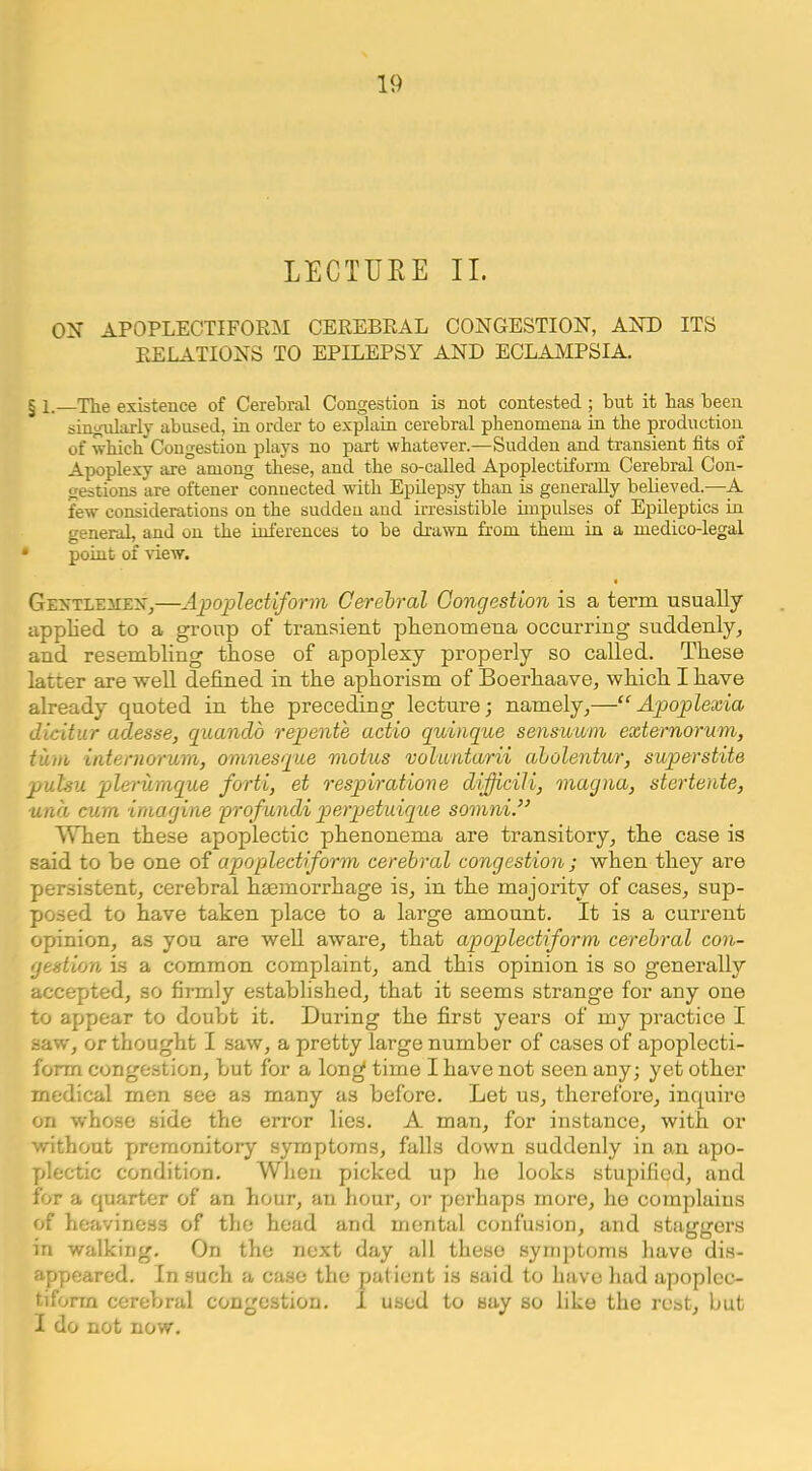 LECTUEE II. ON APOPLECTIFORM CEREBRAL CONGESTION, AND ITS RELATIONS TO EPILEPSY AND ECLAMPSIA. § 1.—The existence of Cerebral Congestion is not contested ; but it has been singularly abused, in order to explain cerebral phenomena in the production of which Congestion plays no part whatever.—Sudden and transient fits of Apoplexy are among these, and the so-called Apoplectiform Cerebral Con- gestions are oftener connected with Epilepsy than is generaUy believed.—A few considerations on the sudden and irresistible impulses of Epileptics in general, and on the inferences to be drawn from them in a medico-legal • point of view. • GEXTLEiiEX,—Apoplectiform Gerehral Congestion is a term usually applied to a group of transient phenomena occurring suddenly, and resembling those of apoplexy properly so called. These latter are well defined in the aphorism of Boerhaave, which I have already quoted in the preceding lecture; namely,—“Apoplexia dicitur adesse, quando repents actio quinque sensuum externorum, turn internorum, omnesque motus volantarii aholentur, superstite pulsu plerumque forti, et respirations dificili, magna, stertente, ■una cum imagine profundi perjjetuique somni.” When these apoplectic phenonema are transitory, the case is said to be one of apoplectiform cerebral congestion ; when they are persistent, cerebral haemorrhage is, in the majority of cases, sup- posed to have taken place to a large amount. It is a current opinion, as you are well aware, that apoplectiform cerebral con- gestion is a common complaint, and this opinion is so generally accepted, so firmly established, that it seems strange for any one to appear to doubt it. During the first years of my practice I saw, or thought I saw, a pretty large number of cases of apoplecti- form congestion, but for a lon^ time I have not seen any; yet other medical men see as many as before. Let us, therefore, inquire on whose side the error lies. A man, for instance, with or without premonitory symptoms, falls down suddenly in an apo- plectic condition. When picked up he looks stupified, and for a quarter of an hour, an hour, or perhaps more, he complains of heaviness of the head and mental confusion, and staggers in walking. On the next day all these symptoms have dis- appeared. In such a case the patient is said to have had apoplec- tiform cerebral congestion. I used to say so like the rest, but I do not now.