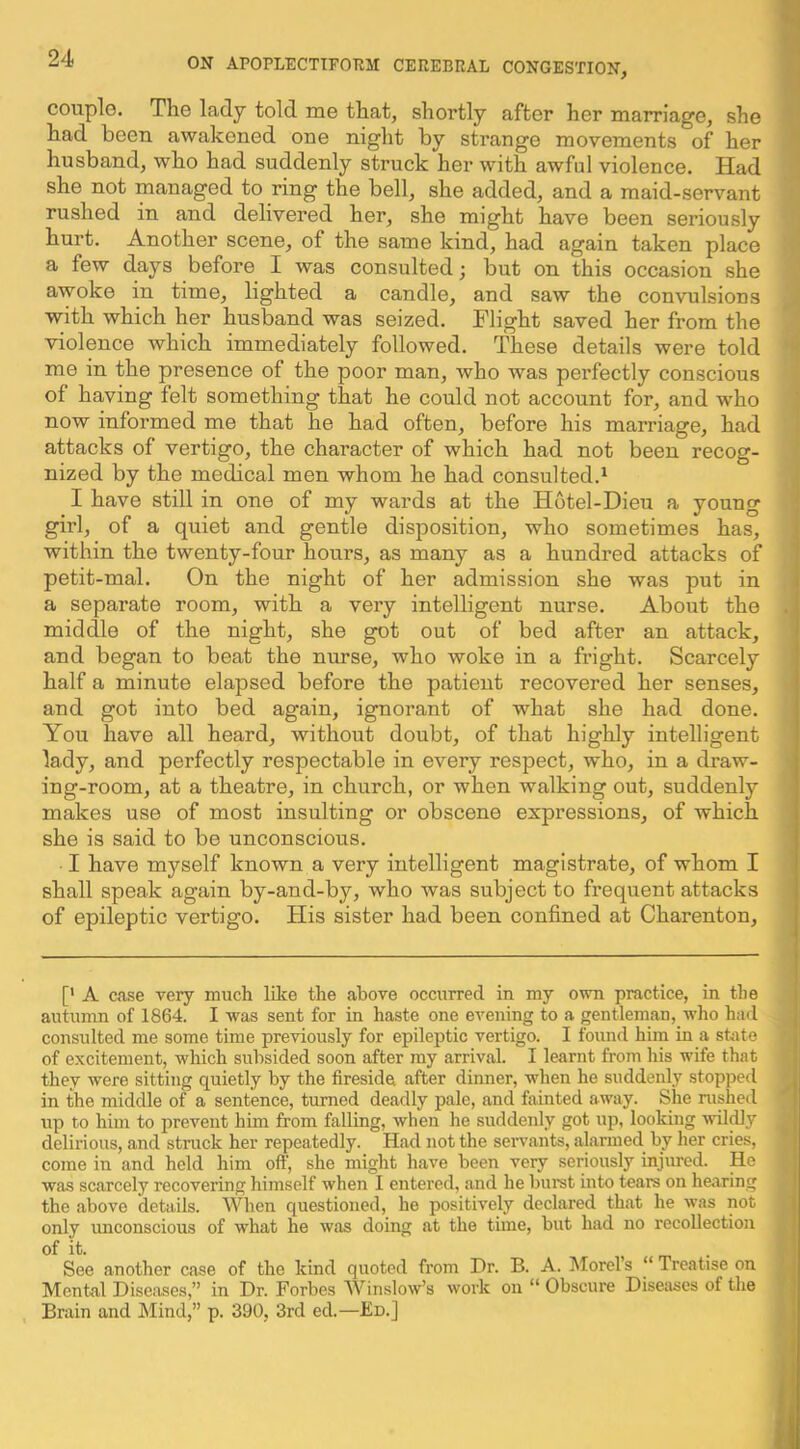 couplo. The lady told me that, shortly after her marriage, she had been awakened one night by strange movements of her husband, who had suddenly struck her with awful violence. Had she not managed to ring the bell, she added, and a maid-servant rushed in and delivered her, she might have been seriously hurt. Another scene, of the same kind, had again taken place a few days before I was consulted; but on this occasion she awoke in time, lighted a candle, and saw the convulsions with which her husband was seized. Flight saved her from the violence which immediately followed. These details were told me in the presence of the poor man, who was perfectly conscious of having felt something that he could not account for, and who now informed me that he had often, before his marriage, had attacks of vertigo, the character of which had not been recog- nized by the medical men whom he had consulted.^ I have still in one of my wards at the Hotel-Dieu a young girl, of a quiet and gentle disposition, who sometimes has, within the twenty-four hours, as many as a hundred attacks of petit-mal. On the night of her admission she was put in a separate room, with a very intelligent nurse. About the middle of the night, she got out of bed after an attack, and began to beat the nurse, who woke in a fright. Scarcely half a minute elapsed before the patient recovered her senses, and got into bed again, ignorant of what she had done. You have all heard, without doubt, of that highly intelligent lady, and perfectly respectable in every respect, who, in a draw- ing-room, at a theatre, in church, or when walking out, suddenly makes use of most insulting or obscene expressions, of which she is said to be unconscious. I have myself known a very intelligent magistrate, of whom I shall speak again by-and-by, who was subject to frequent attacks of epileptic vertigo. His sister had been confined at Charenton, [' A case very much like the above occurred in my own practice, in the autumn of 1864. I was sent for in haste one evening to a gentleman, who had consulted me some time previously for epileptic vertigo. I found him in a state of excitement, which subsided soon after my arrival. I learnt from his wife that they were sitting quietly by the fireside after dinner, when he suddenly stopped in the middle of a sentence, turned deadly pale, and fainted away. She rushed up to him to prevent him from falling, when he suddenly got uj), looking wil^y delirious, and struck her repeatedly. Had not the seiwants, alarmed by her cries, come in and held him oft', she might have been very seriously injured. He was scarcely recovering himself when I entered, and he burst into tears on hearing the above details. When questioned, he positively declared that he was not only vmconscious of what he was doing at the time, but had no recollection of it. , , m ■ See another case of the kind quoted from Dr. B. A. IMorels ‘ Treatise on Mental Diseases,” in Dr. Forbes Winslow’s work on “ Obscure Diseases of the Brain and IMind,” p. 390, 3rd ed.—£d.]