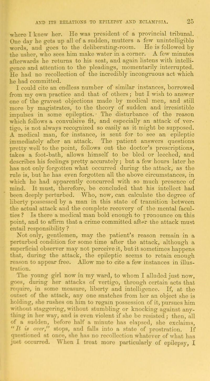 where I knew her. He was president of a provincial tribunal. One dav he gets up all of a sudden, mutters a few unintelligible words, and goes to the deliberating-room. He is followed by the usher, who sees him make water in a corner. A few minutes afterwards he returns to his seat, and again listens with intelli- gence and attention to the pleadings, momentarily interrupted. He had no recollection of the incredibly incongruous act which he had committed. I could cite an endless number of similar instances, borrowed from my own practice and that of others; but I wish to answer one of the gravest objections made by medical men, and still more by magistrates, to the theory of sudden and irresistible impulses in some epileptics. • The disturbance of the reason which follows a convulsive fit, and especially an attack of ver- tigo, is not always recognized so easily as it might be supposed. A medical man, for instance, is sent for to see an epileptic immediately after an attack. The patient answers questions pretty well to the point, follows out the doctor'’s prescriptions, takes a foot-bath, allows himself to be bled or leeched, and describes his feelings pretty accurately; but a few hours later he has not only forgotten what occurred during the attack, as the rule is, but he has even forgotten all the above circumstances, in which he had apparently concurred with so much presence of mind. It must, therefore, be concluded that his intellect had been deeply perturbed. Who, now, can calculate the degree of liberty possessed by a man in this state of transition between the actual attack and the complete recovery of the mental facul- ties ? Is there a medical man bold enough to pronounce on this point, and to affirm that a crime committed after the attack must entail responsibihty ? Not only, gentlemen, may the patient’s reason remain in a perturbed condition for some time after the attack, although a superficial observer may not perceive it, but it sometimes happens that, during the attack, the epileptic seems to retain enough reason to appear free. Allow me to cite a few instances in illus- tration. The young girl now in my ward, to whom I alluded just now, goes, during her attacks of vertigo, through certain acts that require, in some measure, liberty and intelligence. If, at the outset of the attack, any one snatches from her an object she is holding, she rushes on him to regain possession of it, pursues him without staggering, without stumbling or knocking against any- thing in her way, and is even violent if she be resisted; then, all of a sudden, before half a minute has elapsed, she exclaims, iff f/vffr” stops, and falls into a state of prostration. If questioned at once, she has no recollection whatever of what has just occurred. When I treat more particularly of epilepsy, I
