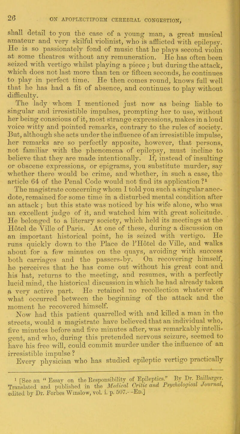 shall detail to you the case of a young man, a great musical amateur and very skilful violinist, who is afflicted with epilepsy. He is so passionately fond of music that he plays second violin at some theatres without any remuneration. He has often been seized with vertigo whilst playing a piece ; but during the attack, which does not last more than ten or fifteen seconds, he continues to play in perfect time. He then comes round, knows full well that he has had a fit of absence, and continues to play without difficulty. The lady whom I mentioned just now as being liable to singular and irresistible impulses, prompting her to use, without her being conscious of it, most strange expressions, makes in aloud voice witty and pointed remarks, contrary to the rules of society. But, although she acts under the influence of an irresistible impulse, her remarks are so perfectly apposite, however, that persons, not familiar with the phenomena of epilepsy, must incline to believe that they are made intentionally. If, instead of insulting or obscene expressions, or epigrams, you substitute murder, say whether there would be crime, and whether, in such a case, the article 64 of the Penal Code would not find its application?^ The magistrate concerning whom I told you such a singular anec- dote, remained for some time in a disturbed mental condition after an attack; but this state was noticed by his wife alone, who was an excellent judge of it, and watched him with great solicitude. He belonged to a literary society, which held its meetings at the Hotel de Ville of Paris. At one of these, during a discussion on an important historical point, he is seized with vertigo. He runs quickly down to the Place de FHotel de Ville, and walks about for a few minutes on the quays, avoiding with success both carriages and the passers-by. On recovering himself, he perceives that he has come out without his great coat and his hat, returns to the meeting, and resumes, with a perfectly lucid mind, the historical discussion in which he had already taken a very active part. He retained no recollection whatever of what' occurred between the beginning of the attack and the moment he recovered himself. Now had this patient quarrelled with and killed a man in the streets, would a magistrate have believed that an individual who, five minutes before and five minutes after, was remarkably intelli- gent, and who, during this pretended nervous seizure, seemed to have his free will, could commit murder under the influence of an irresistible impulse ? Every physician who has studied epileptic vertigo practically 1 rSee an “ Essav on the Kesponsibility of Epileptics.” By Dr. Baillarger. Translated and published in the Medical Critic and Psychological Journal, edited by Dr. Eorbes Winslow, vol. i. p. 507.--Ed.]