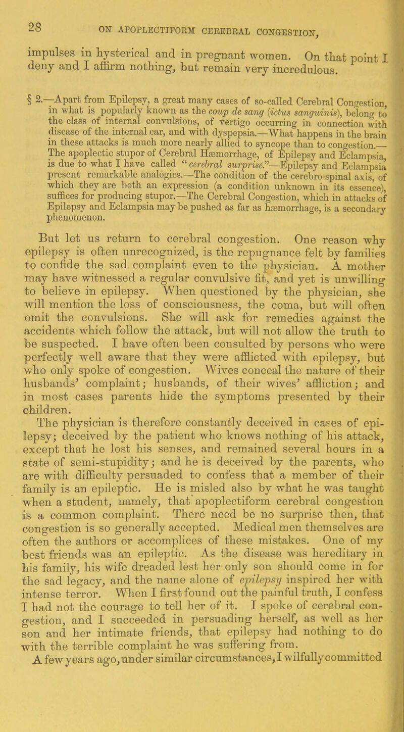 impulses in liysterical and in pregnant women. On tliat point I deny and I affirm nothing, but remain very incredulous. § 2.—Apart from Epilepsy, a great many cases of so-called Cerebral Congestion in what is popularly known as the coup de sang {ictus sanguinis), belong to the class of internal conwilsions, of vertigo occurring in connection with disease of the internal ear, and with dyspepsia.—What happens in the brain in these attacks is much more nearly allied to syncope than to congestion. The apoplectic stupor of Cerebral Haemorrhage, of Epilepsy and Eclampsia, is due to what I have called “ cerebral surprise.—Epilepsy and Eclampsia present remarkable analogies.—The condition of the cerebro-spinal axis, of which they are both an expression (a condition unknown in its essence), suffices for producing stupor.—The Cerebral Congestion, which in attacks of Epilepsy and Eclampsia may be pushed as far as haemorrhage, is a secondary phenomenon. But let us return to cerebral congestion. One reason wby epilepsy is often unrecognized, is the repugnance felt by families to confide the sad complaint even to the physician. A mother may have witnessed a regular convulsive fit, and yet is unwilling to believe in epilepsy. When questioned liy the physician, she will mention the loss of consciousness, the coma, but will often omit the convulsions. She will ask for remedies against the accidents which follow the attack, but will not allow the truth to be suspected. I have often been consulted by persons who were perfectly well aware that they were afflicted with epilepsy, but who only spoke of congestion. Wives conceal the nature of their husbands’ complaint; husbands, of their wives’ affliction; and in most cases parents hide the symptoms presented by their children. The physician is therefore constantly deceived in cases of epi- lepsy; deceived by the patient who knows nothing of his attack, except that he lost his senses, and remained several hours in a state of semi-stupidity; and he is deceived by the parents, who are with difflculty persuaded to confess that a member of their family is an epileptic. He is misled also by what he was taught when a student, namely, that apoplectiform cerebral congestion is a common complaint. There need be no surprise then, that congestion is so generally accepted. Medical men themselves are often the authors or accomplices of these mistakes. One of my best friends was an epileptic. As the disease was hereditary in his family, his wife di’eaded lest her only son should come in for the sad legacy, and the name alone of epilepsy inspired her with intense terror. When I first found out the painful truth, I confess I had not the courage to tell her of it. I spoke of cerebral con- gestion, and I succeeded in persuading herself, as well as her son and her intimate friends, that epilepsy had nothing to do with the terrible complaint he was suffering from. A few years ago, under similar circumstances,! wilfully committed