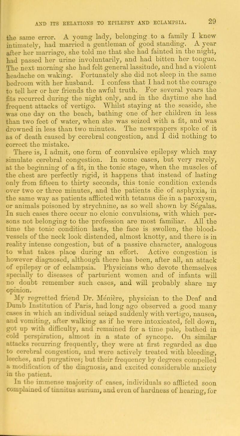 the same error. A young lady, belonging.to a family I knew intimately, had married a gentleman of good standing. A year after her marriage, she told me that she had fainted in the night, had passed her urine involuntarily, and had bitten her tongue. The next morning she had felt general lassitude, and had a violent headache on waking. Fortunately she did not sleep in the same bedroom with her husband. I confess that I had not the courage to tell her or her friends the awful truth. For several years the fits recurred during the night only, and in the daytime she had frequent attacks of vertigo. Whilst staying at the seaside, she was one day on the beach, bathing one of her children in less than two feet of water, when she was seized with a fit, and was drowned in less than two minutes. The newspapers spoke of it as of death caused by cerebral congestion, and I did nothing to correct the mistake. There is, I admit, one form of convulsive epilepsy which may simulate cerebral congestion. In some cases, but very rarely, at the besdnningr of a fit, in the tonic stag'e, when the muscles of the chest are perfectly rigid, it happens that instead of lasting only from fifteen to thirty seconds, this tonic condition extends over two or three minutes, and the patients die of asphyxia, in the same way as patients afflicted with tetanus die in a paroxysm, or animals poisoned by strychnine, as so well shown by S%alas. In such cases there occur no clonic convulsions, with which per- sons not belonging to the profession are most familiar. All the time the tonic condition lasts, the face is swollen, the blood- vessels of the neck look distended, almost knotty, and there is in reality intense congestion, but of a passive character, analogous to what takes place during an effort. Active congestion is however diagnosed, although there has been, after all, an attack of epilepsy or of eclampsia. Physicians who devote themselves specially to diseases of parturient women and of infants will no doubt remember such cases, and will probably share my opinion. My regretted friend Dr. Meniere, physician to the Deaf and Dumb Institution of Paris, had long ago observed a good many c-Jises in which an individual seized suddenly with vei’tigo, nausea, and vomiting, after walking as if he were intoxicated, fell down, got up with difficulty, and remained for a time pale, bathed in cold perspiration, almost in a state of syncope. On similar attacks recurring frequently, they were at first regarded as due to cerebral congestion, and were actively treated with bleeding, leeches, and purgatives; but their frequency by degrees compelled a modification of the diagnosis, and excited considerable anxiety in the patient. In the immense majority of cases, individuals so afflicted soon complained of tinnitus auriuni, and even of hardness of hearing, for
