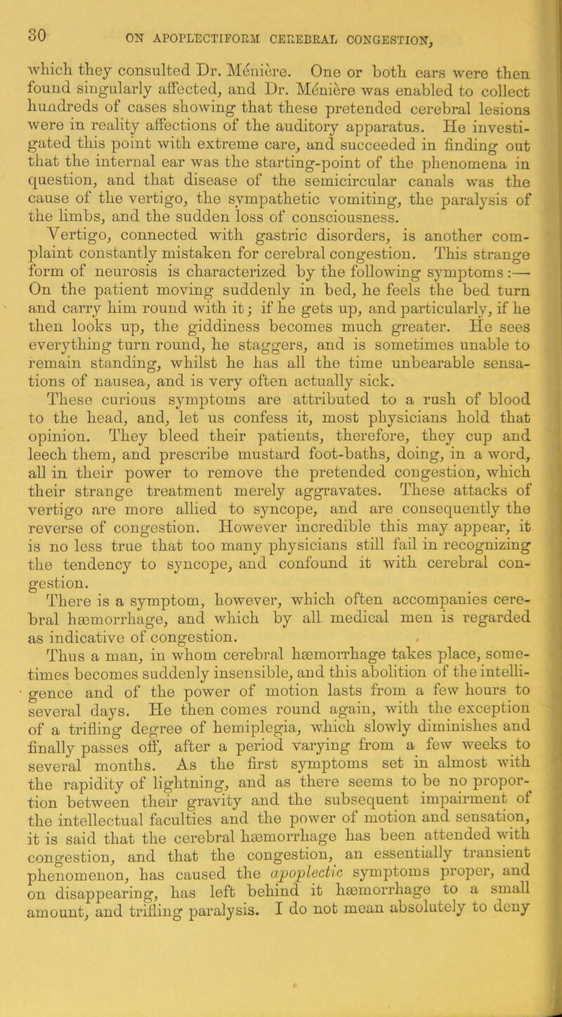 whicli they consulted Dr. Meniere. One or both oars were then found singularly ahected, and Dr. Meniere was enabled to collect hundreds of cases showing that these pretended cerebral lesions were in reality affections of the auditory apparatus. He investi- gated this point with extreme care, and succeeded in finding out that the internal ear was the starting-point of the phenomena in question, and that disease of the semicircular canals was the cause of the vertigo, the sympathetic vomiting, the paralysis of the limbs, and the sudden loss of consciousness. Vertigo, connected with gastric disorders, is another com- plaint constantly mistaken for cerebral congestion. This strange form of neurosis is characterized by the following symptoms ;— On the patient moving suddenly in bed, he feels the bed turn and carry him round with it; if he gets up, and particularly, if he then looks up, the giddiness becomes much greater. He sees everything turn round, he staggers, and is sometimes unable to remain standing, whilst he has all the time unbearable sensa- tions of nausea, and is very often actually sick. These cmuous symptoms are attributed to a rush of blood to the head, and, let us confess it, most physicians hold that opinion. They bleed their patients, therefore, they cup and leech them, and prescribe mustard foot-baths, doing, in a word, all in their power to remove the pretended congestion, which their strange treatment merely aggravates. These attacks of vertigo are more allied to syncope, and are consequently the reverse of congestion. However incredible this may appear, it is no less true that too many physicians still fail in recognizing the tendency to syncope, and confound it with cerebral con- gestion. There is a symptom, however, which often accompanies cere- bral haemorrhage, and which by all medical men is regarded as indicative of congestion. Thus a man, in whom cerebral haemon’hage takes place, some- times becomes suddenly insensible, and this abolition of the intelli- gence and of the power of motion lasts from a few hours to several days. He then comes round again, with the exception of a trifling degree of hemiplegia, which slowly diminishes and finally passes off, after a period varying from a few weeks to several months. As the first symptoms set in almost with the rapidity of lightning, and as there seems to be no propor- tion between their gravity and the subsequent impairment of the intellectual faculties and the power of motion and sensation, it is said that the cerebral hasmorrhage has been attended with congestion, and that the congestion, an essentially transient phenomenon, has caused the apoplectic symptoms proper, and on disappearing, has left behind it hmmorrhage to a small amount, and trifling paralysis. I do not moan absolutely to deny