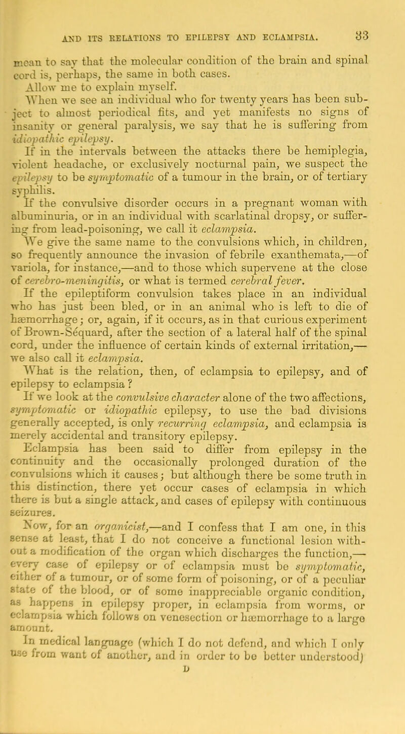 nican to say that the molecular condition of the brain and spinal cord is, perhaps, the same in both cases. Allo\v me to explain myself. AVhen we see an individual who for twenty years has been sub- ject to almost periodical fits, and yet manifests no signs of insanity or general paralysis, we say that he is sufiering from idiopathic epilepsy. If in the intervals between the attacks there be hemiplegia, violent headache, or exclusively nocturnal pain, we suspect the epilepsy to be symptomatic of a tumour in the brain, or of tertiary syphilis. If the convulsive disorder occurs in a pregnant woman with albuminm'ia, or in an individual with scarlatinal dropsy, or suffer- ing from lead-poisoning, we call it eclampsia. We give the same name to the convulsions which, in children, so frequently announce the invasion of febrile exanthemata,—of variola, for instance,—and to those which supervene at the close of cerehro-meningitis, or what is termed cerebral fever. If the epileptiform convulsion takes place in an individual who has just been bled, or in an animal who is left to die of haemorrhage; or, again, if it occurs, as in that curious experiment of Brown-Sequard, after the section of a lateral half of the spinal cord, under the influence of certain kinds of external irritation,— we also call it eclampsia. What is the relation, then, of eclampsia to epilepsy, and of epilepsy to eclampsia ? If we look at the convulsive character alone of the two affections, symptomatic or idiopathic epilepsy, to use the bad divisions generally accepted, is only recurnng eclampsia, and eclampsia is merely accidental and transitory epilepsy. Eclampsia has been said to differ fi’om epilepsy in the continuity and the occasionally prolonged duration of the convulsions which it causes; but although there be some truth in this distinction, there yet occur cases of eclampsia in which there is but a single attack, and cases of epilepsy with continuous seizures. Now, for an organicist,—and I confess that I am one, in this sense at least, that I do not conceive a functional lesion with- out a modification of the organ which discharges the function,— every case of epilepsy or of eclampsia must be symptomatic, either of a tumour, or of some form of poisoning, or of a peculiar state of the blood, or of some inappreciable organic condition, as happens in epilepsy proper, in eclampsia from worms, or eclampsia which follows on venesection or hyernorrhuge to a large amount. In medical language (which I do not defend, and which T only use from want of another, and in order to bo better understood) D