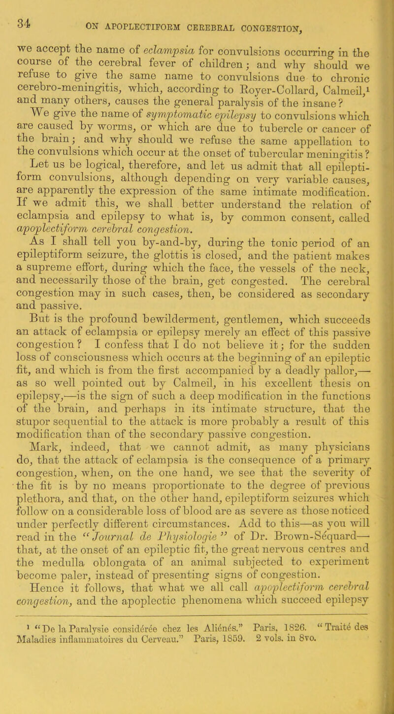 we accept the name of eclampsia for convulsions occurring in the course of the cerebral fever of children j and why should we refuse to give the same name to convulsions due to chronic cerebro-meningitis, which, according to Royer-Collard, Calmeil,^ and many others, causes the general paralysis of the insane? We give the name of symptomatic epilep>sy to convulsions which are caused by worms, or which are due to tubercle or cancer of the brain; and why should we refuse the same appellation to the convulsions which occur at the onset of tubercular meningitis ? Let us be logical, therefore, and let us admit that all epilepti- form convulsions, although depending on very variable causes, | are apparently the expression of the same intimate modification. ^ If we admit this, we shall better understand the relation of eclampsia and epilepsy to what is, by common consent, called apoplectiform cerebral congestion. As I shall tell you by-and-by, during the tonic period of an j epileptiform seizure, the glottis is closed, and the patient makes a supreme efibrt, during which the face, the vessels of the neck, and necessarily those of the brain, get congested. The cerebral congestion may in such cases, then, be considered as secondary and passive. But is the profound bewilderment, gentlemen, which succeeds an attack of eclampsia or epilepsy merely an effect of this passive congestion ? I confess that I do not believe it; for the sudden loss of consciousness which occurs at the beginning of an epileptic fit, and which is from the first accompanied by a deadly pallor,—• ^ as so well pointed out by Calmeil, in his excellent thesis on epilepsy,—is the sign of such a deep modification in the functions of the brain, and perhaps in its intimate structure, that the stupor sequential to the attack is more probably a result of this * modification than of the secondary passive congestion. Mark, indeed, that Ave cannot admit, as many physicians do, that the attack of eclampsia is the consequence of a primary congestion, when, on the one hand, we see that the severity of ,i the fit is by no means proportionate to the degree of previous plethora, and that, on the other hand, epileptiform seizures which follow on a considerable loss of blood are as severe as those noticed under perfectly different circumstances. Add to this—as you Avill read in the “Journal de Fhysiologie ” of Dr. Brown-Sequard— that, at the onset of an epileptic fit, the great nervous centres and the medulla oblongata of an animal subjected to experiment become paler, instead of presenting signs of congestion. Hence it follows, that what we all call apoplectiform cerebral congestion, and the apoplectic phenomena which succeed epilepsy ’ “ De la Paralysie consicldree chez les Alidn^s.” Paris, 1826. “ Traitd des Maladies iiiflammatoires du Cerveau.” Paris, 1859. 2 vols. in 8vo.