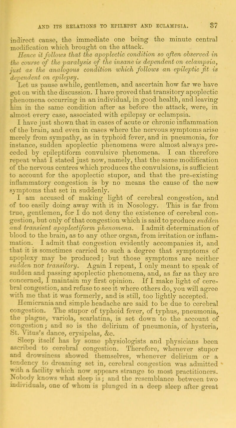 indirect cause, the immediate one being the minute central modification which brought on the attack. Hence itfoUoivs that the apoplectic condition so often observed in the course of the paralysis of the insane is dependent on eclampsia, just as the analogous condition which follows an epileptic fit is dependent on epilepsy. Let us pause awhile, gentlemen, and ascertain how far we have got on with the discussion. I have proved that transitory apoplectic phenomena occurring in an individual, in good health, and leaving him in the same condition after as before the attack, were, in almost every case, associated with epilepsy or eclampsia. I have just shown that in cases of acute or chronic inflammation of the brain, and even in cases where the nervous symptoms arise merely from sympathy, as in typhoid fever, and in pneumonia, for instance, sudden apoplectic phenomena were almost always pre- ceded by epileptiform convulsive phenomena. 1 can therefore repeat what I stated just now, namely, that the same modification of the nervous centres which produces the convulsions, is sufficient to account for the apoplectic stupor, and that the pre-existing inflammatory congestion is by no means the cause of the new symptoms that set in suddenly. I am accused of making light of cerebral congestion, and of too easily doing away with it in Nosology. This is far from true, gentlemen, for I do not deny the existence of cerebral con- gestion, but only of that congestion which is said to produce sudden and transient apoplectiform phenomena. I admit determination of blood to the brain, as to any other organ, from irritation or inflam- mation. I admit that congestion evidently accompanies it, and that it is sometimes carried to such a degree that symptoms of apoplexy may be produced; but those symptoms are neither sudden nor transitory. Again I repeat, I only meant to speak of sudden and passing apoplectic phenomena, and, as far as they are concerned, I maintain my first opinion. If I make bght of cere- bral congestion, and refuse to see it where others do, you will agree with me that it was formerly, and is still, too lightly accepted. Heraicrania and simple headache are said to be due to cerebral congestion. The stupor of typhoid fever, of typhus, pneumonia, the pla^e, variola, scarlatina, is set down to the account of congestion; and so is the delirium of pneumonia, of hysteria, St. Vitus’s dance, erysipelas, &c. Sleep itself has by some physiologists and physicians been ascribed to cerebral congestion. Therefore, whenever stupor and drowsiness showed themselves, whenever delirium or a tendency to dreaming set in, cerebral congestion was admitted with a facility which now appears strange to most practitioners. Nobody knows what sleep is; and the resemblance between two individuals, one of whom is plunged in a deep sleep after great