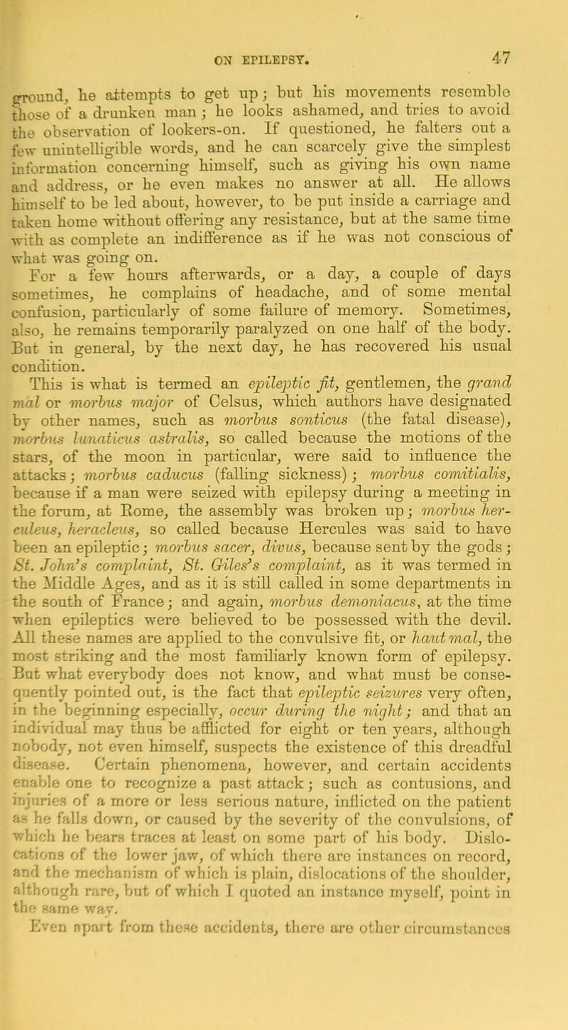 orround, lie attempts to get up; but bis movemeuts resemble those of a drunken man ; be looks ashamed, and tries to avoid the observation of lookers-on. If questioned, be falters out a few unintelligible words, and he can scarcely give the simplest information concerning himself, such as giving his own name and address, or he even makes no answer at all. He allows himself to be led about, however, to be put inside a carriage and taken home without ottering any resistance, but at the same time with as complete an inditterence as if he was not conscious of what was going on. For a few hours afterwards, or a day, a couple of days sometimes, he complains of headache, and of some mental confusion, particularly of some failure of memory. Sometimes, also, he remains temporarily paralyzed on one half of the body. But in general, by the next day, he has recovered his usual condition. This is what is termed an epilejytic fit, gentlemen, the grand vial or mot-bus major of Celsus, which authors have designated bv other names, such as morbus sonticus (the fatal disease), morbus lunaticxis astralis, so called because the motions of the stars, of the moon in particular, were said to influence the attacks; morbus caducus (falling sickness); morbus comitialis, because if a man were seized -with epilepsy during a meeting in the forum, at Borne, the assembly was broken up; morbus her- euleus, heracleus, so called because Hercules was said to have been an epileptic; morbus sacer, divus, because sent by the gods; St. John’s complaint, St. Giles’s complaint, as it was termed in the Middle Ages, and as it is stiU called in some departments in the south of France; and again, morbus demoniacus, at the time when epileptics were believed to be possessed with the devil. All these names are applied to the convulsive flt, or haut mal, the most striking and the most familiarly known form of epilepsy. But what everybody does not know, and what must be conse- quently pointed out, is the fact that epileptic seizures very often, in the beginning especially, occur during the night; and that an individual may thus be afflicted for eight or ten years, although nobody, not even himself, suspects the existence of this dreadful disea.se. Certain phenomena, however, and certain accidents enable one to recognize a past attack; such as contusions, and injuries of a more or less serious nature, inflicted on the patient as he falls down, or caused by the severity of the convulsions, of which he bears traces at least on some part of his body. Dislo- cations of the lower jaw, of which there are instances on record, and the mechanism of which is plain, dislocations of the shoulder, although rare, but of which I quoted an instance myself, point in the same wav. Even apart from thc.se accidents, there are other circumstances
