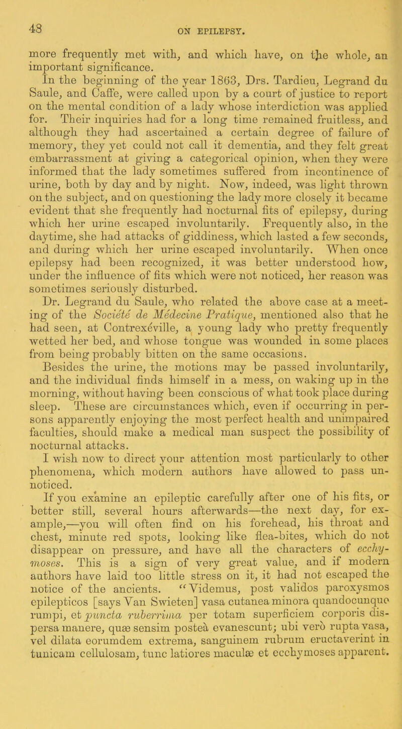 more frequently met with, and which have, on tjie whole, an important significance. In the beginning of the year 1863, Drs. Tardieu, Legrand du Saule, and Cafi'e, were called upon by a court of justice to report on the mental condition of a lady whose interdiction was applied for. Their inquh’ies had for a long time remained fruitless, and although they had ascertained a certain degree of failure of memory, they yet could not call it dementia, and they felt great embarrassment at giving a categorical opinion, when they were informed that the lady sometimes suffered from incontinence of urine, both by day and by night. Now, indeed, was light thro\vn on the subject, and on questioning the lady more closely it became evident that she frequently had nocturnal fits of epilepsy, during which her urine escaped involuntarily. Frequently also, in the daytime, she had attacks of giddiness, which lasted a few seconds, and during which her urine escaped involuntarily. When once epilepsy had been recognized, it was better understood how, under the influence of fits which were not noticed, her reason was sometimes seriously disturbed. Dr. Legrand du Saule, who related the above case at a meet- ing of the Societe de Medecine Pratique, mentioned also that he had seen, at Contrexeville, a young lady who pretty frequently wetted her bed, and whose tongue was wounded in some places from being probably bitten on the same occasions. Besides the urine, the motions may be passed involuntarily, and the individual finds himself in a mess, on waking up in the morning, without having been conscious of what took place during sleep. These are circumstances which, even if occurring in per- sons apparently enjoying the most perfect health and unimpaired faculties, should make a medical man suspect the possibility of nocturnal attacks. I wish now to direct your attention most particularly to other phenomena, which modern authors have allowed to pass un- noticed. If you ex’amine an epileptic carefully after one of his fits, or better still, several hours afterwards—the next day, for ex- ample,—you will often find on his forehead, his throat and chest, minute red spots, looking like flea-bites, which do not disappear on pressure, and have all the characters of ecchy- moses. This is a sign of very great value, and if modern authors have laid too little stress on it, it had not escaped the notice of the ancients. ‘‘Videmus, post validos paroxysmos cpilepticos [says Van Swieten] vasa cutanea minora quandocunquo runipi, et puncta ruherrinia per totam superficiem corporis dis- persamauere, quaesensim postea evanescunt; ubi verb ruptayasa, vel dilata eorumdem extrema, sanguinem rubrum eructaverint in tunicam cellulosam, tunc latiores maculae et ecchymoses apparent.