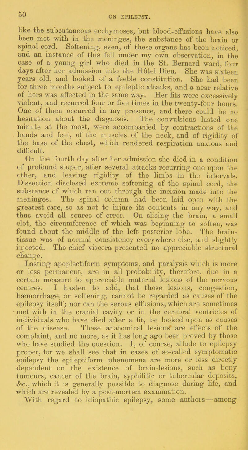 OIJ EPILEPSY. like the subcutaneous ecchymoses, but blood-effusions have also been met with in the meninges, the substance of the brain or spinal cord. Softening, even, of these organs has been noticed, and an instance of this fell under my own observation, in the case of a young girl who died in the St. Bernard ward, four days after her admission into the Hotel Dieu. She was sixteen years old, and looked of a feeble constitution. She had been for three months subject to epileptic attacks, and a near relative of hers was affected in the same way. Her fits were excessively violent, and recurred four or five times in the twenty-four hours. One of them occurred in my presence, and there could be no hesitation about the diagnosis. The convulsions lasted one minute at the most, were accompanied by contractions of the hands and feet, of the muscles of the neck, and of rigidity of the base of the chest, which rendered respiration anxious and difficult. On the fourth day after her admission she died in a condition of profound stupor, after several attacks recurring one upon the other, and leaving rigidity of the limbs in the intervals. Dissection disclosed extreme softening of the spinal cord, the substance of which ran out through the incision made into the meninges. The spinal column had been laid open with the greatest care, so as not to injure its contents in any way, and thus avoid all source of error. On slicing the brain, a small clot, the circumference of which was beginning to soften, was found about the middle of the left posterior lobe. The brain- tissue was of normal consistency everywhere else, and slightly injected. The chief viscera presented no appreciable structural change. Lasting apoplectiform symptoms, and paralysis which is more or less permanent, are in all probability, therefore, due in a certain measure to appreciable material lesions of the nervous centres. I hasten to add, that those lesions, congestion, haemorrhage, or softening, cannot be regarded as causes of the epilepsy itself; nor can the serous effusions, which are sometimes met with in the cranial cavity or in the cerebral ventricles of individuals who have died after a fit, be looked upon as causes of the disease. These anatomical lesion^ are effects of the complaint, and no more, as it has long ago been proved by those who have studied the question. I, of course, allude to epilepsy proper, for we shall see that in cases of so-called symptomatic epilepsy the epileptiform phenomena are more or less directly dependent on the existence of brain-lesions, such as bony tumours, cancer of the brain, syphilitic or tubercular deposits, &c., which it is generally possible to diagnose during life, and which are revealed by a post-mortem examination. With regard to idiopathic epilepsy, some authors—among