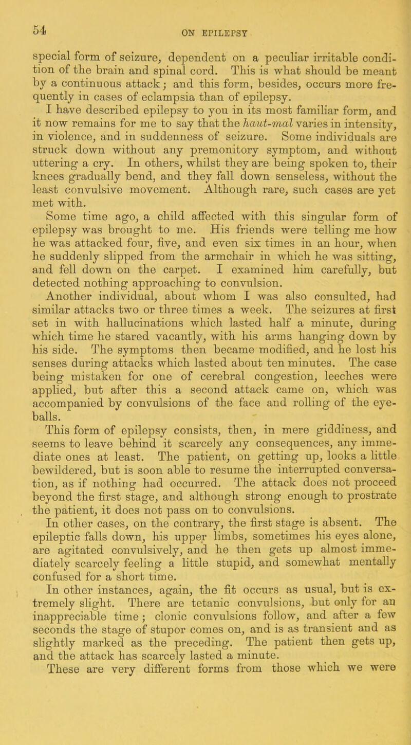 special form of seizure, dependent on a peculiar irritable condi- tion of the brain and spinal cord. This is wbat should be meant by a continuous attack; and this form, besides, occurs more fre- quently in cases of eclampsia than of epilepsy. I have described epilepsy to you in its most familiar form, and it now remains for me to say that the haut-mal varies in intensity, in violence, and in suddenness of seizure. Some individuals are struck down without any premonitory symptom, and without uttering a cry. In others, whilst they are being spoken to, their knees gradually bend, and they fall down senseless, without the least convulsive movement. Although rare, such cases are yet met with. Some time ago, a child affected with this singular form of epilepsy was brought to me. His friends were telling me how he was attacked four, five, and even six times in an hour, when he suddenly slipped from the armchair in which he was sitting, and fell down on the carpet. I examined him carefully, but detected nothing approachiug to convulsion. Another individual, about whom I was also consulted, had similar attacks two or three times a week. The seizures at first set in with hallucinations winch lasted half a minute, during which time he stared vacantly, with his arms hanging down by his side. The symptoms then became modified, and he lost his senses during attacks which lasted about ten minutes. The case being mistaken for one of cerebral congestion, leeches were applied, but after this a second attack came on, which was accompanied by convulsions of the face and rolling of the eye- balls. This form of epilepsy consists, then, in mere giddiness, and seems to leave behind it scarcely any consequences, any imme- diate ones at least. The patient, on getting up, looks a httle bewildered, but is soon able to resume the interrupted conversa- tion, as if nothing had occurred. The attack does not proceed beyond the first stage, and although strong enough to prostrate the patient, it does not pass on to convulsions. In other cases, on the contrary, the first stage is absent. The epileptic falls down, his upper limbs, sometimes his eyes alone, are agitated convulsively, and he then gets up almost imme- diately scarcely feeling a little stupid, and somewhat mentally confused for a short time. In other instances, again, the fit occurs as usual, but is ex- tremely slight. There are tetanic compulsions, but only for an inappreciable time ; clonic convulsions follow, and after a few seconds the stage of stupor comes on, and is as transient and as slightly marked as the preceding. The patient then gets up, and the attack has scarcely lasted a minute. These are very different forms from those which we were