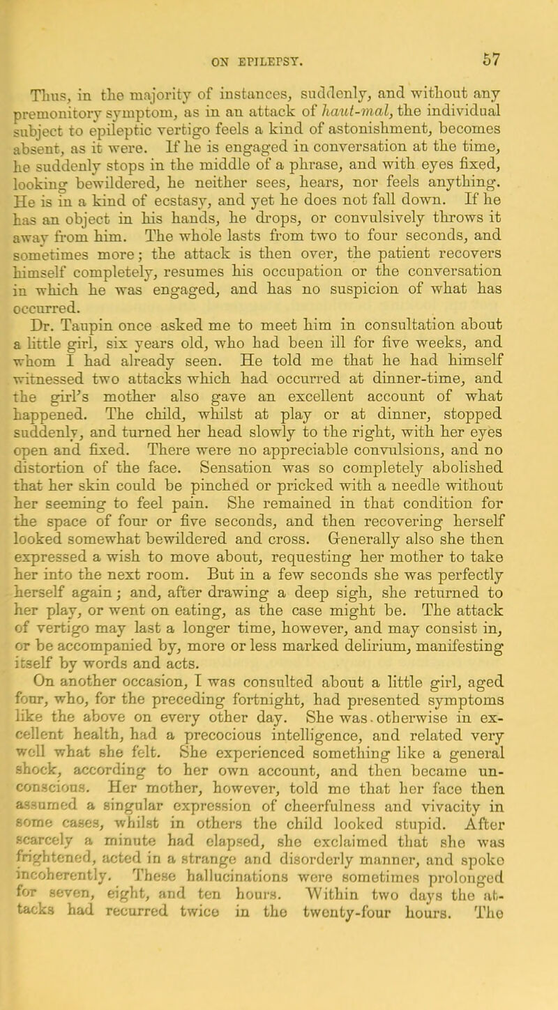 Tims, in the majority of instances, suchlcnly, and without any premonitory symptom, as in an attack of haut-mal, the individual subject to epileptic vertigo feels a kind of astonishment, becomes absent, as it were. If he is engaged in conversation at the time, he suddenly stops in the middle of a phrase, and with eyes fixed, looking bewildered, he neither sees, hears, nor feels anything. He is in a kind of ecstasy, and yet he does not fall down. If he has an object in his hands, he drops, or convulsively throws it away fi-om him. The whole lasts from two to four seconds, and sometimes more; the attack is then over, the patient recovers himself completely, resumes his occupation or the conversation in which he was engaged, and has no suspicion of what has occurred. Dr. Taupin once asked me to meet him in consultation about a little girl, six years old, who had been ill for five weeks, and whom I had already seen. He told me that he had himself witnessed two attacks which had occurred at dinner-time, and the girl’s mother also gave an excellent account of what happened. The child, whilst at play or at dinner, stopped suddenly, and turned her head slowly to the right, with her eyes open and fixed. There were no appreciable convulsions, and no distortion of the face. Sensation was so completely abolished that her skin could be pinched or pricked with a needle without her seeming to feel pain. She remained in that condition for the space of four or five seconds, and then recovering herself looked somewhat bewildered and cross. Grenerally also she then expressed a wish to move about, requesting her mother to take her into the next room. But in a few seconds she was perfectly herself again; and, after drawing a deep sigh, she returned to her play, or went on eating, as the case might be. The attack of vertigo may last a longer time, however, and may consist in, or be accompanied by, more or less marked delirium, manifesting itself by words and acts. On another occasion, I was consulted about a little girl, aged four, who, for the preceding fortnight, had presented symptoms like the above on every other day. She was-otherwise in ex- cellent health, had a precocious intelligence, and related very well what she felt. She experienced something like a general shock, according to her own account, and then became un- conscious. Her mother, however, told mo that her face then assumed a singular expression of cheerfulness and vivacity in some cases, whilst in others the child looked stupid. After scarcely a minute had elapsed, she exclaimed that she was frightened, acted in a strange and disorderly manner, and spoko incoherently. These hallucinations were sometimes prolonged for seven, eight, and ten hours. Within two days the at- tacks had recurred twice in the twenty-four hours. Tiio