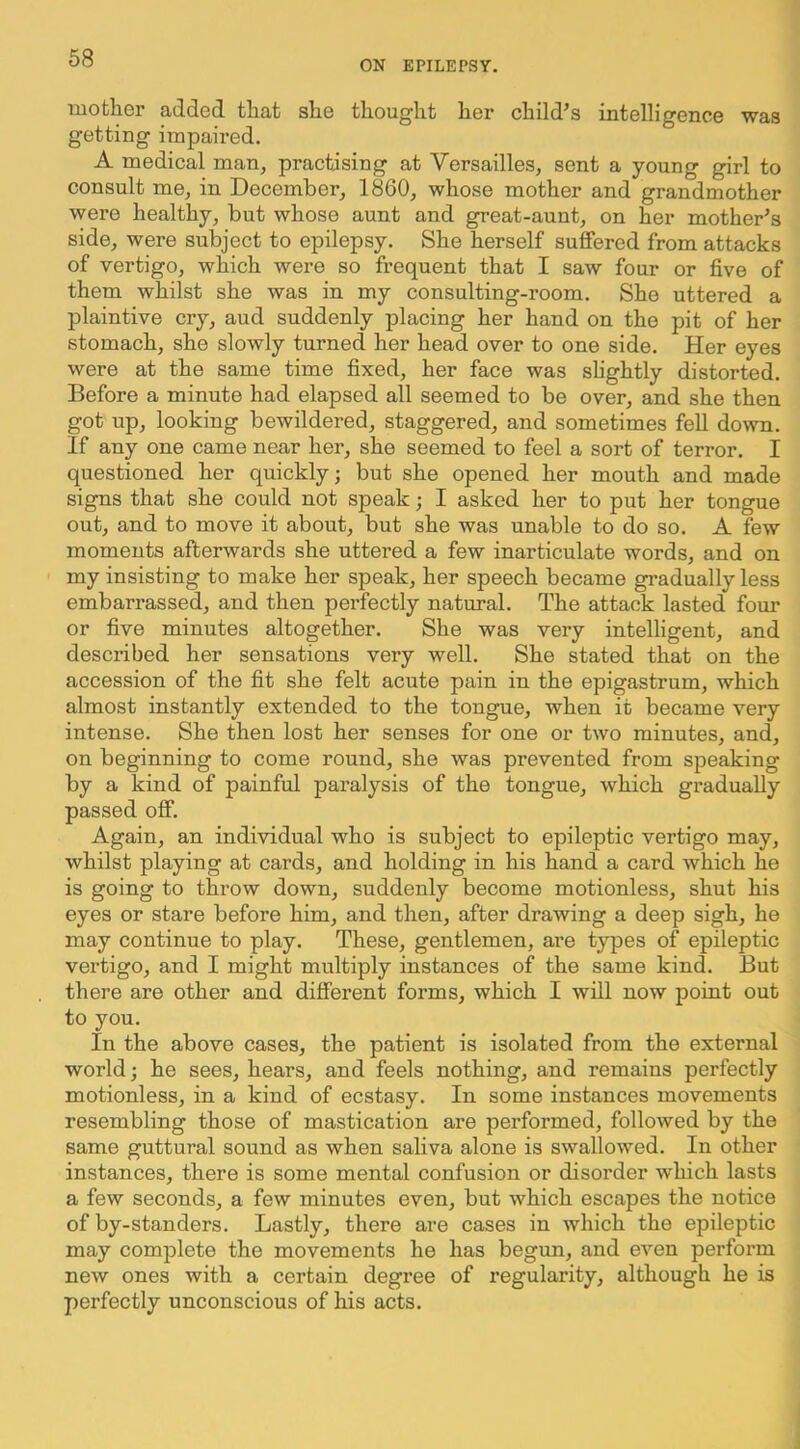 ON EPILEPSY. mother added that she thought her child’s intelligence was getting impaired. A medical man, practising at Versailles, sent a young girl to consult me, in December, 1860, whose mother and grandmother were healthy, but whose aunt and great-aunt, on her mother’s side, were subject to epilepsy. She herself suffered from attacks of vertigo, which were so frequent that I saw four or five of them whilst she was in my consulting-room. She uttered a plaintive cry, aud suddenly placing her hand on the pit of her stomach, she slowly turned her head over to one side. Her eyes were at the same time fixed, her face was shghtly distorted. Before a minute had elapsed all seemed to be over, and she then got up, looking bewildered, staggered, and sometimes fell down. If any one came near her, she seemed to feel a sort of terror. I questioned her quickly; but she opened her mouth and made signs that she could not speak; I asked her to put her tongue out, and to move it about, but she was unable to do so. A few moments afterwards she uttered a few inarticulate words, and on my insisting to make her speak, her speech became gi-adually less embarrassed, and then pex’fectly natural. The attack lasted four or five minutes altogether. She was very intelligent, and described her sensations very well. She stated that on the accession of the fit she felt acute pain in the epigastrum, which almost instantly extended to the tongue, when it became very intense. She then lost her senses for one or two minutes, and, on beginning to come round, she was prevented from speaking by a kind of painful paralysis of the tongue, which gradually passed off. Again, an individual who is subject to epileptic vertigo may, whilst playing at cards, and holding in his hand a card which he is going to throw down, suddenly become motionless, shut his eyes or stare before him, and then, after drawing a deep sigh, he may continue to play. These, gentlemen, are types of epileptic vertigo, and I might multiply instances of the same kind. But there are other and different forms, which I will now point out to you. In the above cases, the patient is isolated from the external world; he sees, hears, and feels nothing, and remains perfectly motionless, in a kind of ecstasy. In some instances movements resembling those of mastication are performed, followed by the same guttural sound as when saliva alone is swallowed. In other instances, there is some mental confusion or disorder which lasts a few seconds, a few minutes even, but which escapes the notice of by-standers. Lastly, there are cases in which the epileptic may complete the movements he has begun, and even perform new ones with a certain degree of regularity, although he is perfectly unconscious of his acts.