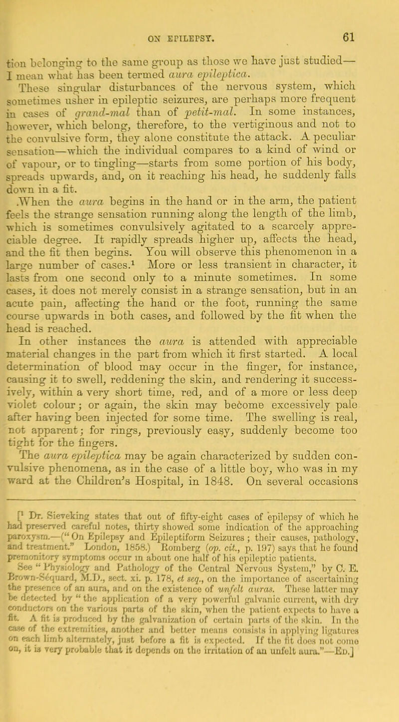tion belonging to the same group as those wo have just studied— I mean what has been termed aura epilejjUca. These singular disturbances of the nervous system, which sometimes usher in epileptic seizures, are perhaps more frequent in cases of grand-mal than of petit-mal. In some instances, however, which belong, therefore, to the vertiginous and not to the convulsive form, they alone constitute the attack. A peculiar sensation—which the individual compares to a kind of wind or of vapour, or to tingling—starts from some portion of his body, spreads upwards, and, on it reaching his head, he suddenly falls down in a tit. .Wken the aura begins in the hand or in the arm, the patient feels the strange sensation running along the length of the limb, which is sometimes convulsively agitated to a scarcely appre- ciable degree. It rapidly spreads higher up, affects the head, and the fit then begins. You will observe this phenomenon in a large number of cases.^ More or less transient in character, it lasts from one second only to a minute sometimes, in some cases, it does not merely consist in a strange sensation, but in an acute pain, affecting the hand or the foot, running the same course upwards in both cases, and followed by the fit when the head is reached. In other instances the aura is attended with appreciable material changes in the part from which it first started. A local determination of blood may occur in the finger, for instance, causing it to swell, reddening the skin, and rendering it success- ively, within a very short time, red, and of a more or less deep violet colour; or again, the skin may be6ome excessively pale after having been injected for some time. The swelling is real, not apparent; for rings, previously easy, suddenly become too tight for the fingers. The aura epileptica may be again characterized by sudden con- vulsive phenomena, as in the case of a little boy, who was in my ward at the Children's Hospital, in 1848. On several occasions [* Dr. Sieveking states that out of fifty-eight cases of epilepsy of wliich he ha/i preserved careful notes, thirty showed some indication of the approaching paroxysm.—(“ On Epilepsy and Epileptiform Seizures ; their causes, pathology, and treatment.” London, 1858.) Romberg {op. cit., p. 197) says that he found premonitory .>^mptom3 occur in about one half of his epileptic patients. See “ Physiology and Pathology of the Centnil Nervous System,” by 0. E. R.'own-S^quard, M.Jl., .sect. xi. p. 178, et seq., on the importance of ascertaining the presence of an aura, and on the existence of rnifelt auras. These latter may he detected by “the application of a very powerful galvanic current, with dry condud/jrs on the various parts of the skin, when the patient expects to have a fit. A fit is prcKluced by the galvanization of certain parts of the skin. In the case of the extremities, another and better means consists in apjilying ligatures on ^h limb alternately, just before a fit is expected. If the fit docs not como on, it is very probable that it depends on the irritation of an uufelt aura.”—Eu.j