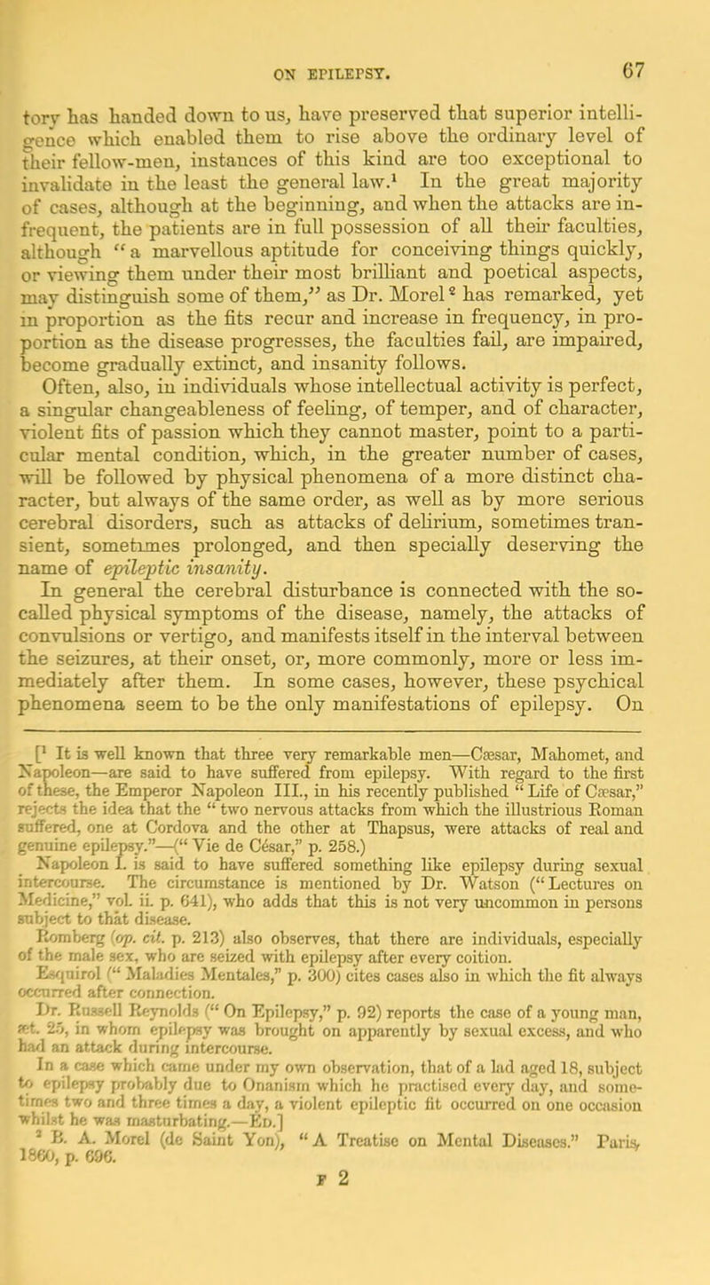 torv has handed down to uSj have preserved that superior intelli- gence which enabled them to rise above the ordinary level of their fellow-men, instances of this kind are too exceptional to invalidate in the least the general lawd In the great majority of cases, although at the beginning, and when the attacks are in- frequent, the patients are in full possession of aU their faculties, although “ a marvellous aptitude for conceiving things quickly, or viewing them under their most brilliant and poetical aspects, may distinguish some of them,^^ as Dr. Morel * has remarked, yet in proportion as the fits recur and increase in frequency, in pro- portion as the disease progresses, the faculties fad, are impaired, become gradually extinct, and insanity follows. Often, also, in individuals whose intellectual activity is perfect, a singular changeableness of feehng, of temper, and of character, violent fits of passion which they cannot master, point to a parti- cular mental condition, which, in the greater number of cases, will be followed by physical phenomena of a more distinct cha- racter, but always of the same order, as well as by more serious cerebral disorders, such as attacks of debrium, sometimes tran- sient, sometimes prolonged, and then specially deserving the name of epileptic insanity. In general the cerebral disturbance is connected with the so- called physical symptoms of the disease, namely, the attacks of convulsions or vertigo, and manifests itself in the interval between the seizures, at their onset, or, more commonly, more or less im- mediately after them. In some cases, however, these psychical phenomena seem to be the only manifestations of epilepsy. On [• It is well known that three very remarkable men—Caesar, Mahomet, and Napoleon—are said to have suffered from epilepsy. With regard to the first of these, the Emperor Napoleon III., in his recently published “ Life of Caesar,” rejects the idea that the “ two nervous attacks from which the illustrious Roman suffered, one at Cordova and the other at Thapsus, were attacks of real and genuine epilepsy.”—<“ Vie de Cfear,” p. 258.) Napoleon I. is said to have suffered something like epilepsy during sexual intercourse. The circumstance is mentioned by Dr. Watson (“Lectures on Medicine,” voL iL p. 641), who adds that this is not very uncommon in persons subject to that disease. Romberg (op. cit. p. 213) also observes, that there are individuals, especially of the male sex, who are seized with epilepsy after every coition. Eviuirol Maladies Mentales,” p. 300) cites cases also in which the fit always occurred after connection. Dr. Russell Reynolds (“ On Epilepsy,” p. 92) reports the case of a young man, ret. 2.0, in whom epilepy was brought on apparently by sexual excess, aud who harl an attack dunng intercourse. In a case which came under my own observation, that of a lad aged 18, subject tf> epilepsy proliably due io Onanism which he pnictised every day, and some- times two and three times a day, a violent epileptic fit occurred on one occasion whilst he wa.s masturbating.—Ed.] ’ B. A. Morel (dc Saint Yon), “A Treatise on Mental Diseases.” RariSf 1860, p. 696.