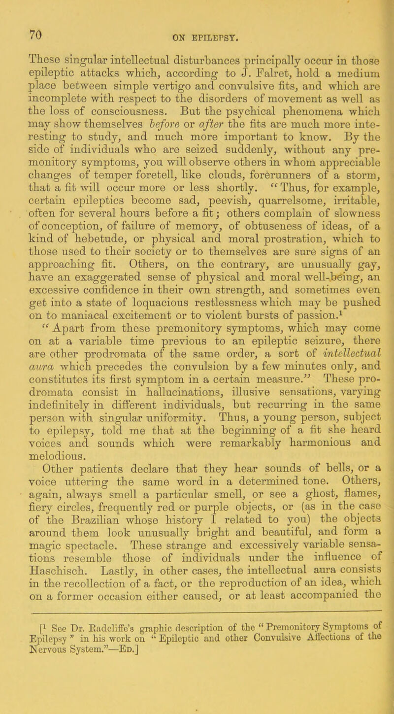 These singular intellectual disturbances principally occur in those epileptic attacks which, according to J . Falret, hold a medium place between simple vertigo and convulsive fits, and which are incomplete with respect to the disorders of movement as well as the loss of consciousness. But the psychical phenomena which may show themselves before or after the fits are much more inte- resting to study, and much more important to know. By the side of individuals who are seized suddenly, without any pre- monitory symptoms, you will observe others in whom appreciable changes of temper foretell, like clouds, forerunners of a storm, that a fit will occur more or less shortly. “ Thus, for example, certain epileptics become sad, peevish, quarrelsome, irritable, often for several hours before a fit; others complain of slowness of conception, of failure of memory, of obtuseness of ideas, of a kind of hebetude, or physical and moral prostration, which to those used to their society or to themselves are sure signs of an approaching fit. Others, on the contrary, are unusually gay, have an exaggerated sense of physical and moral well-.b^ing, an excessive confidence in their own strength, and sometimes even get into a state of loquacious restlessness which may be pushed on to maniacal excitement or to violent bursts of passion.^ “ Apart from these premonitory symptoms, which may come on at a variable time previous to an epileptic seizure, there are other prodromata of the same order, a sort of intellectual aura which precedes the convulsion by a few minutes only, and constitutes its first symptom in a certain measure.'’'’ These pro- dromata consist in hallucinations, illusive sensations, varying indefinitely in different individuals, but recurring in the same person with singular uniformity. Thus, a young person, subject to epilepsy, told me that at the beginning of a fit she heard voices and sounds which were remarkably harmonious and melodious. Other patients declare that they hear sounds of bells, or a voice uttering the same word in a determined tone. Others, again, always smell a particular smell, or see a ghost, flames, fiery circles, frequently red or purple objects, or (as in the caso of the Brazilian whose history I related to you) the objects around them look unusually bright and beautiful, and form a magic spectacle. These strange and excessively variable sensa- tions resemble those of individuals under the influence of Haschisch. Lastly, in other cases, the intellectual aura consists in the recollection of a fact, or the reproduction of an idea, which on a former occasion either caused, or at least accompanied the [* See Dr. Kadcliffe’s graphic description of the “ Premonitory^ Symptoms of Epilepsy ” in his work on ‘‘ Epileptic and other Convulsive Aiiections of the Nervous System.”—Ed.]