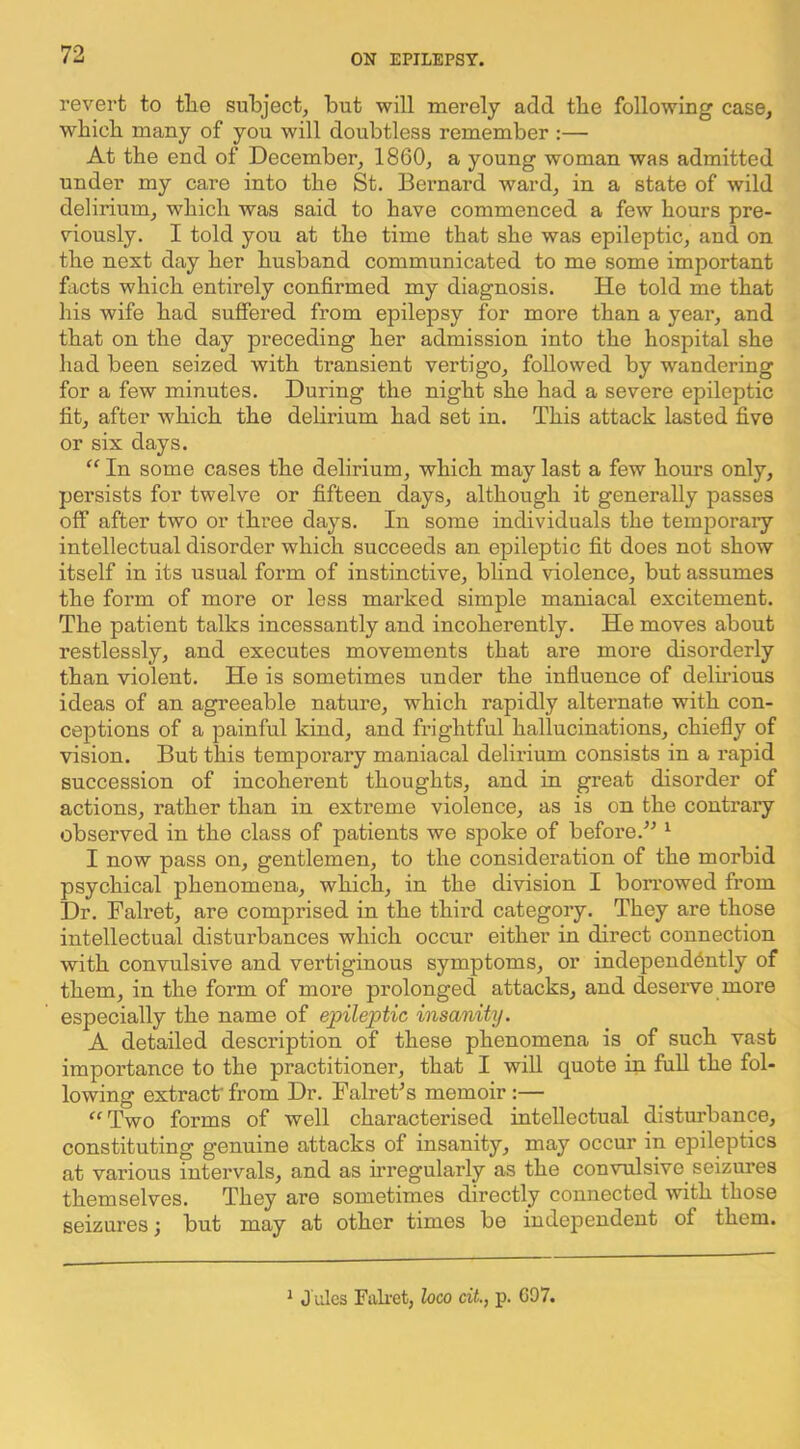 revert to tlie subject^ but will merely add tbe following case, which many of you will doubtless remember :— At the end of December, 1860, a young woman was admitted under my care into the St. Beimard ward, in a state of wild delirium, which was said to have commenced a few hours pre- viously. I told you at the time that she was epileptic, and on the next day her husband communicated to me some important facts which entirely confirmed my diagnosis. He told me that his wife had suffered from epilepsy for more than a year, and that on the day preceding her admission into the hospital she had been seized with transient vertigo, followed by wandering for a few minutes. During the night she had a severe epileptic fit, after Avhich the delirium had set in. This attack lasted five or six days. “ In some cases the delirium, which may last a few hours only, persists for twelve or fifteen days, although it generally passes off after two or three days. In some individuals the temporary intellectual disorder which succeeds an epileptic fit does not show itself in its usual form of instinctive, blind violence, but assumes the form of more or less marked simple maniacal excitement. The patient talks incessantly and incoherently. He moves about restlessly, and executes movements that are more disorderly than violent. He is sometimes under the influence of delu’ious ideas of an agreeable nature, which rapidly alternate with con- ceptions of a painful kind, and frightful hallucinations, chiefly of vision. But this temporary maniacal delirium consists in a rapid succession of incoherent thoughts, and in great disorder of actions, rather than in extreme violence, as is on the contrary observed in the class of patients we spoke of before.^^ ^ I now pass on, gentlemen, to the consideration of the morbid psychical phenomena, which, in the division I borrowed from Dr. Falret, are comprised in the third category. They are those intellectual disturbances which occur either in direct connection with convulsive and vertiginous symptoms, or independently of them, in the form of more prolonged attacks, and deserve more especially the name of epileptic insanity. A detailed description of these phenomena is of such vast importance to the practitioner, that I will quote in full the fol- lowing extract from Dr. Falrets memoir:— ^'Two forms of well characterised intellectual disturbance, constituting genuine attacks of insanity, may occur in epileptics at various intervals, and as irregularly as the convulsive seizures themselves. They are sometimes directly connected with those seizures; but may at other times be independent of them.