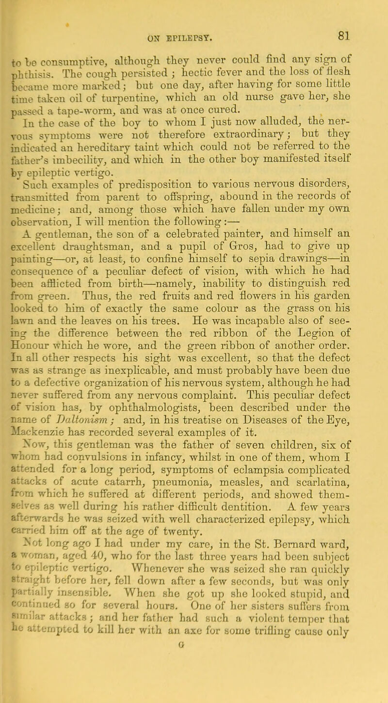 to be consumptive, altbougli they never could find any sign of phthisis. The cough persisted ; hectic fever and the loss of tjesh became more marked; but one day, after having for some little time taken oil of turpentine, which an old nurse gave her, she passed a tape-worm, and was at once cured. In the case of the boy to whom I just now alluded, the ner- vous symptoms were not therefore extraordinary; but they indicated an hereditary taint which could not be referred to the father^s imbecility, and which in the other boy manifested itself by epileptic vertigo. Such examples of predisposition to various nervous disorders, transmitted from parent to offspring, abound in the records of medicine; and, among those which have fallen under my own observation, I will mention the following :— A gentleman, the son of a celebrated painter, and himself an excellent draughtsman, and a pupil of Gros, had to give up painting—or, at least, to confine himself to sepia drawings—in consequence of a peculiar defect of vision, with which he had been afflicted from birth—namely, inability to distinguish red from green. Thus, the red fruits and red flowers in his garden looked to him of exactly the same colour as the grass on his lawn and the leaves on his trees. He was incapable also of see- ing the difference between the red ribbon of the Legion of Honour which he wore, and the green ribbon of another order. In all other respects his sight was excellent, so that the defect was as strange as inexphcable, and must probably have been due to a defective organization of his nervous system, although he had never suffered from any nervous complaint. This pecuhar defect of vision has, by ophthalmologists, been described under the name of Daltonism ; and, in his treatise on Diseases of the Eye, Mackenzie has recorded several examples of it. Xow, this gentleman was the father of seven children, six of whom had convulsions in infancy, whilst in one of them, whom I attended for a long period, symptoms of eclampsia complicated attacks of acute catarrh, pneumonia, measles, and scarlatina, from which he suffered at different periods, and showed them- selves as well during his rather difficult dentition. A few years afterwards he was seized with well characterized epilepsy, which carried him off at the age of twenty. A'ot long ago I had under my care, in the St. Bernard ward, a woman, aged 40, who for the last three years had been subject to epileptic vertigo. Whenever she was seized she ran quickly straight before her, fell down after a few seconds, but was only partially insensible. When she got up she looked stupid, and continued so for several hours. One of her sisters suffers from Similar attacks ; and her father had such a violent temper that ho attempted to kill her with an axe for some trilliug cause only 0