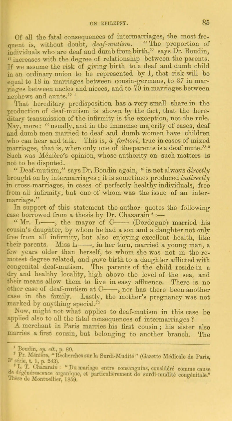 Of all the fatal consequences of intermarriageSj the most fre- quent is, without doubt, deaf-mutmn. “The proportion of iudivuduals who are deaf and dumb from, birth,^^ says Dr. Boudin, “ increases with the degree of relationship between the parents. If we assume the risk of giving birth to a deaf and dumb child in an ordinary union to be represented by 1, that risk will be equal to 18 in marriages between cousin-germans, to 37 in mar- riages between uncles and nieces, and to 70 in marriages between nephews and aunts.^^ ^ That hereditary predisposition has a very small share in the production of deaf-mutism is shown by the fact, that the here- ditary transmission of the infirmity is the exception, not the rule. Nay, more: “usually, and in the immense majority of cases, deaf and dumb men married to deaf and dumb women have children who can hear and talk. This is, d fortiori, true incases of mixed marriages, that is, when only one of the parents is a deaf mute.'’^ * Such was Meniere’s opinion, whose authority on such matters is not to be disputed. “ Deaf-mutism,” says Dr. Boudin again, “ is not always directly brought on by intermarriages ; it is sometimes produced indirectly in cross-marriages, in ctises of perfectly healthy individuals, free from all infirmity, but one of whom was the issue of an inter- marriage.” In support of this statement the author quotes the following case borrowed from a thesis by Dr. Chazarain ^ :— “ Mr. L , the mayor of C (Dordogne) married his cousin’s daughter, by whom he had a son and a daughter not only free from all infirmity, but also enjoying excellent health, like their parents. Miss L , in her turn, married a young man, a few years older than herself, to whom she was not in the re- motest degree related, and gave birth to a daughter afflicted with congenital deaf-mutism. The parents of the child reside iu a dry and healthy locality, high above the level of the sea, and their means allow them to live in easy affluence. There is no other case of deaf-mutism at C , nor has there been another case in the family. Lastly, the mother’s pregnancy was not marked by anything special.” Now, might not what applies to deaf-mutism in this case be applied also to all the fatal consequences of intermarriages ? A merchant in Paris marries his first cousin; his sister also marries a first cousin, but belonging to another branch. The ' honrlin, f)j). cit, p. 80. ’ Pr. M/jiiiire, “ Recherches «nr la Surdi-Mudit<5 ” (Gazette Mcidicalo de Paris. 3' wine, t 1, p. 243). ’ L. T. Chazarain : “ Du manage eutre consanguins, consid(5r6 comnie anise ne d^g^-n^rescence organiqne, et particulitreinent do surdi-mudite congeuitule.” Ihfese de Montuellier, 1859.