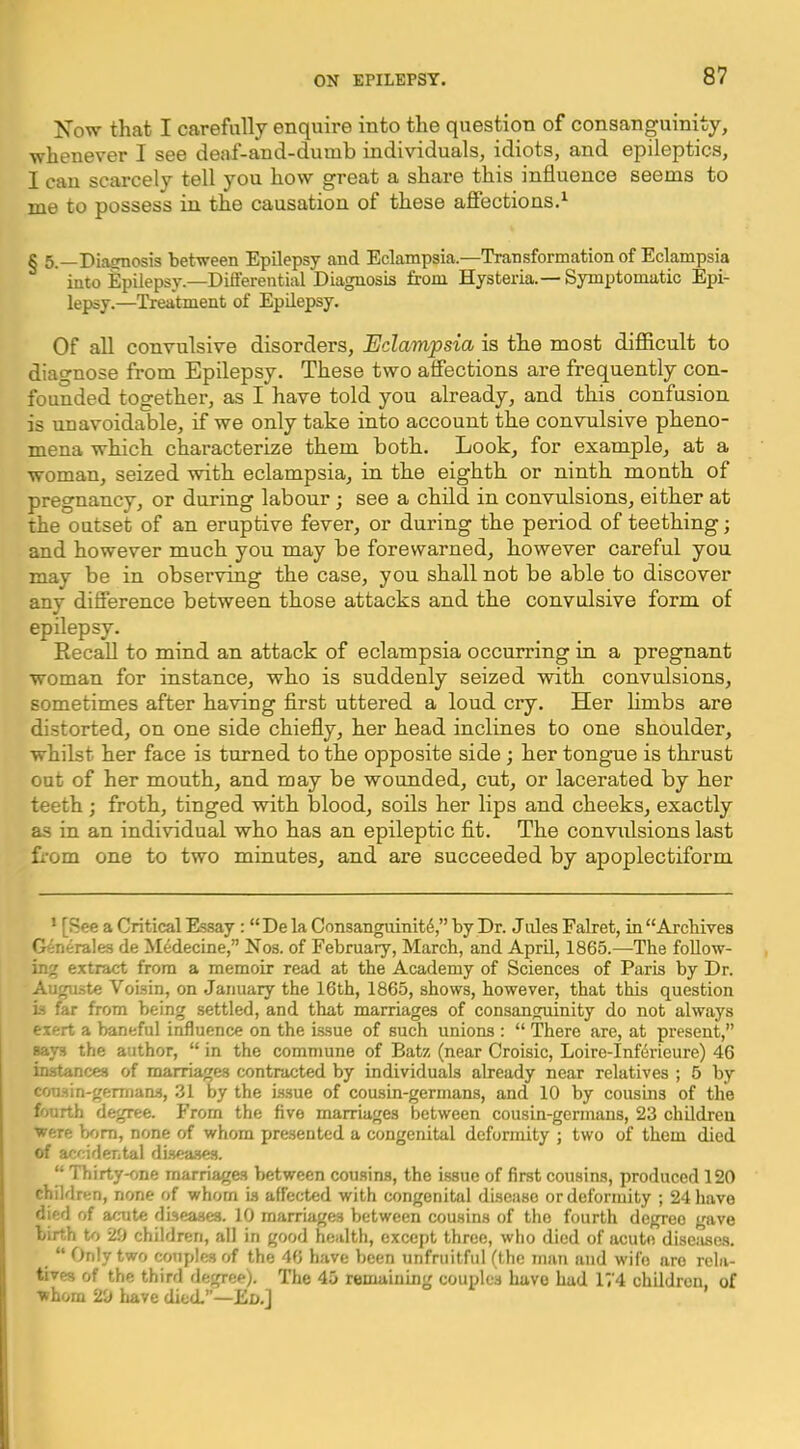 Now that I carefully enquire into the question of consanguinity, whenever I see deaf-and-dumb individuals, idiots, and epileptics, I can scai-cely tell you how great a share this influence seems to me to possess in the causation of these afiections.^ § 5.—Diajrnosis between Epilepsy and Eclampsia.—Transformation of Eclampsia into Epilepsy.—Differential Diagnosis from Hysteria.— Symptomatic Epi- lepsy.—Treatment of Epdepsy. Of all convulsive disorders, Eclampsia is the most difiicult to diagnose from Epilepsy. These two affections are frequently con- founded together, as I have told you already, and this confusion is unavoidable, if we only take into account the convulsive pheno- mena which characterize them both. Look, for example, at a woman, seized with eclampsia, in the eighth or ninth month of pregnancy, or during labour; see a child in convulsions, either at the outset of an eruptive fever, or during the period of teething; and however much you may be forewarned, however careful you may be in observing the case, you shall not be able to discover any difference between those attacks and the convulsive form of epilepsy. Recall to mind an attack of eclampsia occurring in a pregnant woman for instance, who is suddenly seized with convulsions, sometimes after having flrst uttered a loud cry. Her limbs are distorted, on one side chiefly, her head inclines to one shoulder, whilst her face is turned to the opposite side; her tongue is thrust out of her mouth, and may be wounded, cut, or lacerated by her teeth ; froth, tinged with blood, soils her lips and cheeks, exactly as in an individual who has an epileptic flt. The conviflsions last fi-om one to two minutes, and are succeeded by apoplectiform * [See a Critical Es.say : “ De la Consanguinity,” by Dr. Jules Falret, in “Arcliives Generales de Medecine,” Nos. of February, March, and April, 1865.—The follow- ing extract from a memoir read at the Academy of Sciences of Paris by Dr. Augaste Voisin, on .January the 16th, 1865, shows, however, that this question Li far from being settled, and that marriages of consanguinity do not always exert a baneful influence on the issue of such unions : “ There are, at present,” says the author, “ in the commune of Batz (near Croisic, Loire-Inf^rieure) 46 instances of marriages contracted by individuals already near relatives ; 5 by cou.sin-germans, .31 by the issue of cousin-germans, and 10 by cousins of the fourth degree, b'rom the five marriages between cousin-germans, 23 children were bom, none of whom presented a congenital deformity ; two of them died of accidental diseases. “ Thirty-one marriages between cousins, the issue of first cousins, produced 120 children, none of whom is affected with congenital disease or deformity ; 24 have died of acute diseases. 10 marriages between cousins of the fourth degree gave birth to 20 children, all in good health, except three, who died of acute disejises. “ Only two conplcsof the 46 have been unfruitful (the man and wife are rela- tives of the third degree). The 45 remaining couples have had 174 children, of whom 20 liave died.”—Ed.]