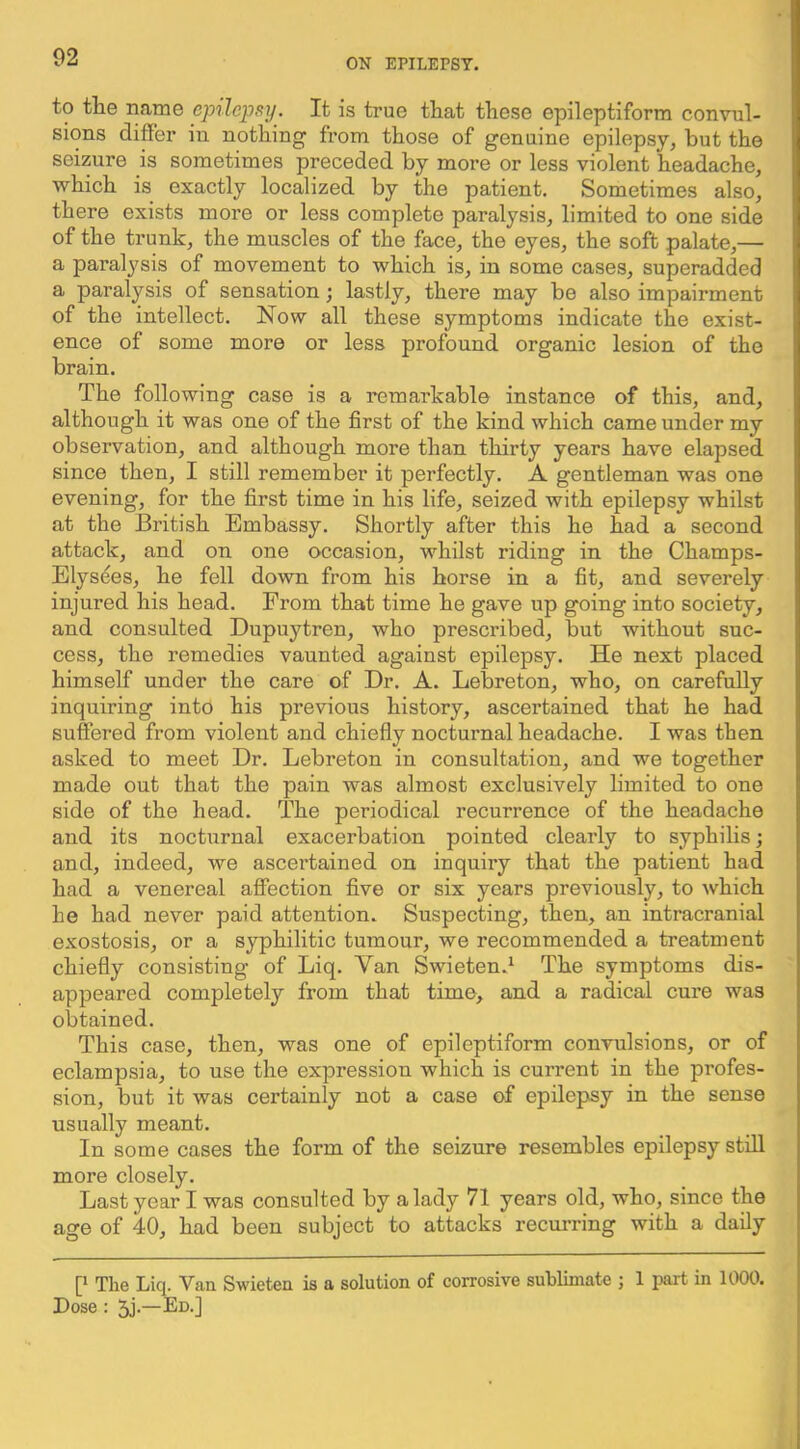 to tlie name epilepsy. It is true that these epileptiform convul- sions differ in nothing from those of genuine epilepsy, but the seizure is sometimes preceded by more or less violent headache, which is exactly localized by the patient. Sometimes also, there exists more or less complete paralysis, limited to one side of the trunk, the muscles of the face, the eyes, the soft palate,— a paralysis of movement to which is, in some cases, superadded a paralysis of sensation; lastly, there may be also impairment of the intellect. Now all these symptoms indicate the exist- ence of some more or less profound organic lesion of the brain. The following case is a remarkable instance of this, and, although it was one of the first of the kind which came under my observation, and although more than thirty years have elapsed since then, I still remember it perfectly. A gentleman was one evening, for the first time in his life, seized with epilepsy whilst at the British Embassy. Shortly after this he had a second attack, and on one occasion, whilst riding in the Champs- Elysees, he fell down from his horse in a fit, and severely injured his head. From that time he gave up going into society, and consulted Dupuytren, who prescribed, but without suc- cess, the remedies vaunted against epilepsy. He next placed himself under the care of Dr. A. Lebreton, who, on carefuUy inquiring into his previous history, ascertained that he had suffered from violent and chiefly nocturnal headache. I was then asked to meet Dr. Lebreton in consultation, and we together made out that the pain was almost exclusively limited to one side of the head. The periodical recurrence of the headache and its nocturnal exacerbation pointed clearly to syphilis ] and, indeed, we ascertained on inquiry that the patient had had a venereal affection five or six years previously, to which he had never paid attention. Suspecting, then, an intracranial exostosis, or a syphilitic tumour, we recommended a treatment chiefly consisting of Liq. Van Swieten.^ The symptoms dis- appeared completely from that time, and a radical cure was obtained. This case, then, was one of epileptiform convulsions, or of eclampsia, to use the expression which is current in the profes- sion, but it was certainly not a case of epilepsy in the sense usually meant. In some cases the form of the seizure resembles epilepsy stiU more closely. Last year I was consulted by a lady 71 years old, who, since the age of 40, had been subject to attacks recurring with a daily [* The Liq. Van Swieten is a solution of corrosive sublimate ; 1 part in 1000. Dose : 5j-—Ed.]