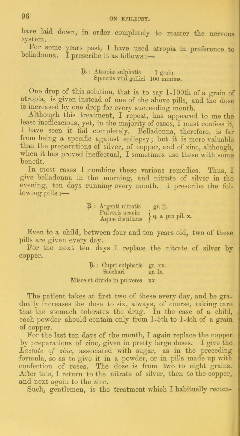 ON EPILEPSY. hare laid down, in order completely to master tlie nervous system. For some years past, I have used atropia in preference to belladonna. I prescribe it as follows ;— : Atropiae sulphatis 1 grain. Spiritus vmi gallici 100 minims. One drop of this solution, that is to say 1-lOOth of a grain of atropia, is given instead of one of the above pills, and the dose is increased by one drop for every succeeding month. Although this treatment, I repeat, has appeared to me the least inefficacious, yet, in the majority of cases, I must confess it, I have seen it fail completely. Belladonna, therefore, is far from being a specific against epilepsy; but it is more valuable than the preparations of silver, of copper, and of zinc, although, when it has proved ineffectual, I sometimes use these with some benefit. In most cases I combine these various remedies. Thus, I give belladonna in the morning, and nitrate of silver in the evening, ten days running every month. I prescribe the fol- lowing pills ;—> : Argenti nitratis Pulveris acaciee Aquae distillatae 1 gr- ij- q. s. pro pil. x. Even to a child, between four and ten years old, two of these pills are given every day. For the next ten days I replace the nitrate of silver by copper. : Cupri sulphatis gr. xx. Sacchari gr. lx. Misce et divide iu pulveres xx The patient takes at first two of these every day, and he gra- dually increases the dose to six, always, of course, taking care that the stomach tolerates the drug. In the case of a child, each powder should contain only from l-5th to l-4th of a grain of copper. For the last ten days of the month, I again replace the copper by preparations of zinc, given in pretty large doses. I give the Lactate of zinc, associated with sugar, as in the preceding formula, so as to give it in a powder, or in pills made up with confection of roses. The dose is from two to eight grains. After this, I return to the nitrate of silver, then to the copper, and next again to the zinc. Such, gentlemen, is the treatment which I habitually recom-