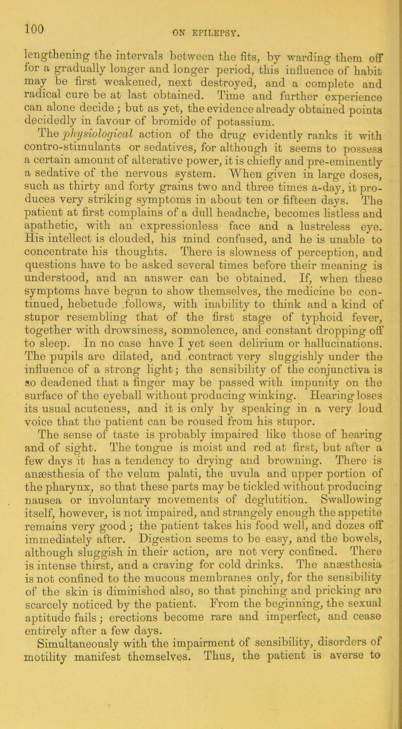 ON EriLEPSY. lengthening the intervals between the fits, by warding them off for a gradually longer and longer period, this influence of habit may be first weakened, next destroyed, and a complete and radical cure be at last obtained. Time and further experience can alone decide; but as yet, the evidence already obtained points decidedly in favour of bromide of potassium. The physiological action of the drug evidently ranks it with contro-stimulants or sedatives, for although it seems to possess a certain amount of alterative power, it is chiefly and pre-eminently a sedative of the nervous system. When given in large doses, such as thirty and forty grains two and three times a-day, it pro- duces very striking symptoms in about ten or fifteen days. The patient at first complains of a dull headache, becomes listless and apathetic, with an expressionless face and a lustreless eye. His intellect is clouded, his mind confused, and he is unable to concentrate his thoughts. There is slowness of perception, and questions have to be asked several times before their meaning is understood, and an answer can be obtained. If, when these symptoms have begun to show themselves, the medicine be con- tinued, hebetude .follows, with inability to think and a kind of stupor resembling that of the first stage of typhoid fever, together with drowsiness, somnolence, and constant dropping off to sleep. In no case have I yet seen delirium or hallucinations. The pupils are dilated, and contract very sluggishly under the influence of a strong light; the sensibility of the conjunctiva is so deadened that a finger may be passed with impunity on the surface of the eyeball without producing winking. Hearing loses its usual acuteness, and it is only by speaking in a very loud voice that the patient can be roused from his stupor. The sense of taste is probably impaired like those of hearing and of sight. The tongue is moist and red at first, but after a few days it has a tendency to drying and browning. There is angesthesia of the velum palati, the uvula and upper portion of the pharynx, so that these parts may be tickled without producing nausea or involuntary movements of deglutition. Swallowing itself, however, is not impaired, and strangely enough the appetite remains very good; the patient takes his food well, and dozes off immediately after. Digestion seems to be easy, and the bowels, although sluggish in their action, are not very confined. There is intense thirst, and a craving for cold drinks. The anaesthesia is not confined to the mucous membranes only, for the sensibility of the skin is diminished also, so that pinching and pricking are scarcely noticed by the patient. From the beginning, the sexual aptitude fails; erections become rare and imperfect, and cease entirely after a few days. Simultaneously with the impairment of sensibility, disorders of motility manifest themselves. Thus, the patient is averse to