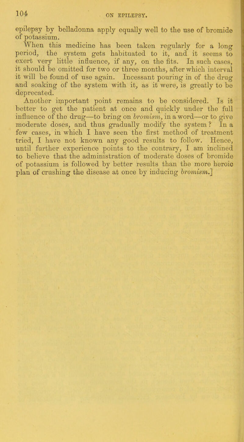 epilepsy ty belladonna apply equally well to the use of bromide of potassium. When this medicine has been taken regularly for a long period, the system gets habituated to it, and it seems to exert very little influence, if any, on the fits. In such cases, it should be omitted for two or three months, after which interval it will be found of use again. Incessant pouring in of the drug and soaking of the system with it, as it were, is greatly to be deprecated. Another important point remains to be considered. Is it better to get the patient at once and quickly under the full influence of the drug—to bring on bromism, in a word—or to give moderate doses, and thus gradually modify the system ? In a few cases, in which I have seen the first method of treatment tried, I have not known any good results to follow. Hence, until further experience points to the contrary, I am inclined to believe that the administration of moderate doses of bromide of potassium is followed by better results than the more heroic plan of crushing the disease at once by inducing bromism.']