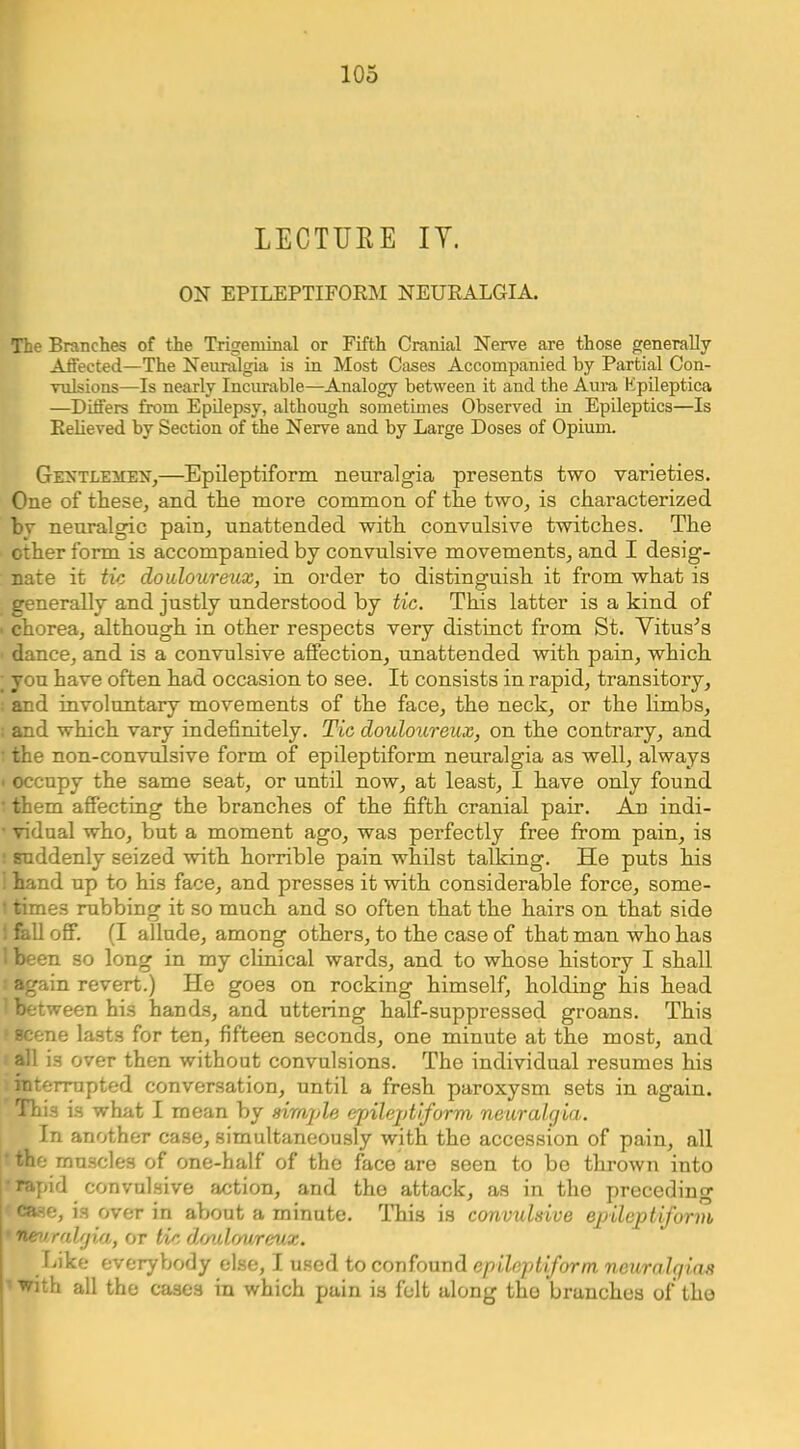 LECTURE IT. ON EPILEPTIFORM NEURALGIA. The Branches of the Trigeminal or Fifth Cranial Nerve are those generally Aflected—The Neuralgia is in Most Cases Accompanied by Partial Con- vulsions—Is nearly Incurable—Analogy between it and the Aura, Kpileptica —Differs from Epilepsy, although sometimes Observed in Epileptics—Is Relieved by Section of the Nerve and by Large Doses of Opium. Gentlemen^—Epileptiform neuralgia presents two varieties. One of these, and the more common of the two, is characterized hv neuralgic pain, unattended with convulsive twitches. The other form is accompanied by convulsive movements, and I desig- nate it tic douloureux, in order to distinguish it from what is generally and justly understood by tic. This latter is a kind of • chorea, although in other respects very distinct from St. Vituses dance, and is a convulsive affection, unattended with pain, which ; you have often had occasion to see. It consists in rapid, transitory, ; and involuntary movements of the face, the neck, or the limbs, ; and which vary indefinitely. Tic douloureux, on the contrary, and • the non-convulsive form of epileptiform neuralgia as well, always • occupy the same seat, or until now, at least, I have only found ■ them affecting the branches of the fifth cranial pair. Ajo indi- • vidnal who, but a moment ago, was perfectly free from pain, is : suddenly seized with horrible pain whilst talking. He puts his ! hand up to his face, and presses it with considerable force, some- ’ times rubbing it so much and so often that the hairs on that side 1 fall off. (I allude, among others, to the case of that man who has I been so long in my clinical wards, and to whose history I shall ■ again revert.) He goes on rocking himself, holding his head ' between his hands, and uttering half-suppressed groans. This • scene lasts for ten, fifteen seconds, one minute at the most, and all is over then without convulsions. The individual resumes his interrupted conversation, until a fresh paroxysm sets in again. This is what I mean by simjde epilejdiform neuralgia. In another case, simultaneously with the accession of pain, all the muscles of one-half of the face are seen to be thrown into ■ rapid convulsive action, and the attack, as in the preceding case, is over in about a minute. This is convulsive epileptiform • neuralgia, or tic doulrmreux. Like everybody else, I used to confound epileptiform neuralqi.a.s • with all the cases in which pain is felt along the branches of tho