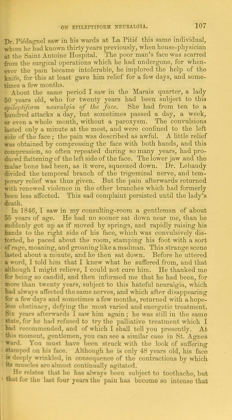 Dr. Piedaonel saw in his wards at La Piti^ this same individual, whom he had known thirty years previously, when house-physician at the Saint Antoine Hospital. The poor man's face was scarred from the surgical operations which he had undergone, for when- ever the pain became intolerable, he implored the help of the knife, for this at least gave him relief for a few days, and some- times a few months. About the same period I saw in the Marais quarter, a lady 50 vears old, who for twenty years had been subject to this epileptifoim neuralgia of the face. She had from ten to a hundred attacks a day, but sometimes passed a day, a week, or even a whole month, without a paroxysm. The convulsions lasted only a minute at the most, and were confined to the left side of the face; the pain was described as awful. A httle relief was obtained by compressing the face with both hands, and this compression, so often repeated during so many years, had pro- duced flattening of the left side of the face. The lower jaw and the malar bone had been, as it were, squeezed down. Dr. Lebaudy divided the temporal branch of the trigeminal nerve, and tem- porary relief was thus given. But the pain afteiTvards returned with renewed violence in the other branches which had formerly been less affected. This sad complaint persisted until the lady’s death. In 1846, I saw in my consulting-room a gentleman of about 55 years of age. He had no sooner sat down near me, than he suddenly got up as if moved by springs, and rapidly raising his hands to the right side of his face, which was convulsively dis- torted, he paced about the room, stamping his foot with a sort of rage, moaning, and groaning like a madman. This strange scene lasted about a minute, and he then sat down. Before he uttered a word, I told him that I knew what he suffered from, and that although I might reheve, I could not cure him. He thanked me for being so candid, and then informed me that he had been, for more than twenty years, subject to this hateful neuralgia, which had always affected the same nerves, and which after disappearing for a few days and sometimes a few months, returned with a hope- less obstinacy, defying the most varied and energetic treatment. Six years afterwards 1 saw him again; he was still in the same state, for he had refused to try the palliative treatment which I had recommended, and of which I shall tell you presently. At this moment, gentlemen, you can see a similar case in St. Agnes ward. You must have been struck with the look of suffering stamped on his face. Although ho is only 48 years old, his face is deeply wrinkled, in consequence of the contractions by which its muscles are almost continually agitated. He relates that he has always b(;on subject to toothache, but that for the last four years the pain has become so intense that