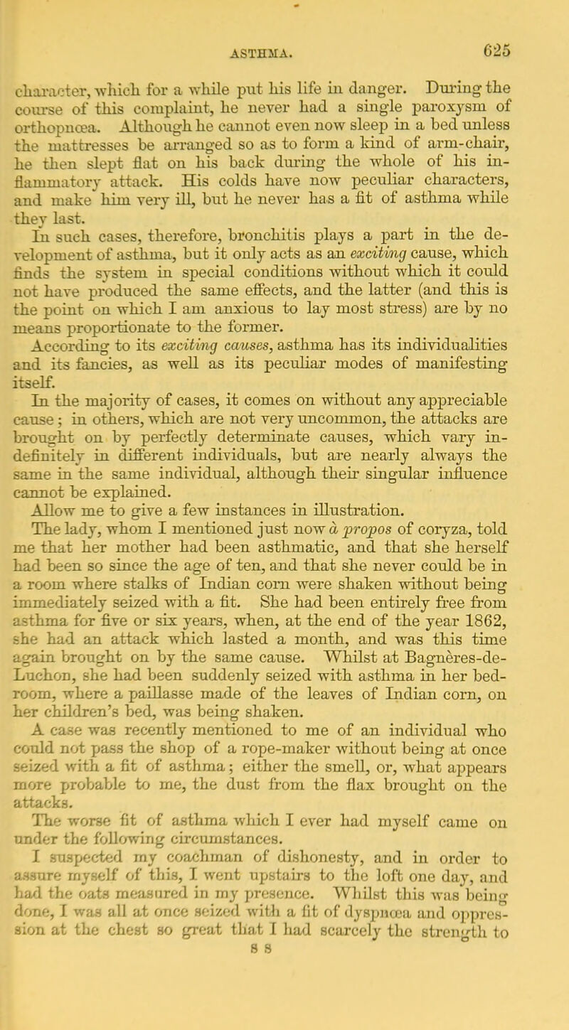 cliaracter, whicli for a while put his life in danger. Dmung the course of this complaint, he never had a single paroxysm of orthopncea. Although he cannot even now sleep in a bed unless the mattresses be arranged so as to form a kind of arm-chair, he then slept flat on his back during the whole of his in- flammatory attack. His colds have now peculiar characters, and make him very ill, but he never has a fit of asthma while they last. in such cases, therefore, bronchitis plays a part in the de- velopment of astiima, but it only acts as an exciting cause, which finds the system in special conditions without which it could not have produced the same effects, and the latter (and this is the point on which I am anxious to lay most stress) are by no means proportionate to the former. According to its exciting causes, asthma has its individualities and its fancies, as well as its peculiar modes of manifesting itself. In the majority of cases, it comes on without any appreciable cause; in others, which are not very uncommon, the attacks are brought on by perfectly determinate causes, which vary in- definitely in different individuals, but are nearly always the same in the same individual, although their singular influence cannot be explained. Allow me to give a few instances in illustration. The lady, whom I mentioned just now a propos of coryza, told me that her mother had been asthmatic, and that she herself had been so since the age of ten, and that she never could be in a room where stalks of Indian com were shaken without being immediately seized with a fit. She had been entirely free from asthma for five or six years, when, at the end of the year 1862, she had an attack which lasted a month, and was this time again brought on by the same cause. Whilst at Bagneres-de- Luchon, she had been suddenly seized with asthma in her bed- room, where a paillasse made of the leaves of Indian corn, on her children’s bed, was being shaken. A case was recently mentioned to me of an individual who could not pass the shop of a rope-maker without being at once seized with a fit of asthma; either the smeU, or, what aj^pears more probable to me, the dust from the flax brought on the attacks. The worse fit of asthma which I ever had myself came on under the following circumstances. I suspected my coachman of dishonesty, and in order to a.S3ure myself of this, I went upstairs to the loft one day, and had the oats measured in my presence. Whilst this was being done, 1 was all at once seized with a fit of dyspnoea and oppres- sion at the chest so great that I had scarcely the strength to