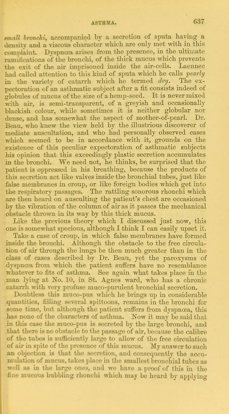 ffinall hrancJii, accompanied by a secretion of spnta having a density and a viscons character which are only met with in this complaint. Dyspnoea arises from the presence, in the ultimate ramihcations of the bronchi, of the thick mucus which prevents the exit of the air imprisoned inside the air-cells. Laennec had called attention to this kind of sputa which he calls pearly in the variety of catarrh which he termed diy. The ex- pectoration of an asthmatic subject after a fit consists indeed of globules of mucus of the size of a hemp-seed. It is never mixed with ail*, is semi-transparent, of a greyish and occasionally blackish colour, while sometimes it is neither globular nor dense, and has somewhat the aspect of mother-of-pearl. Dr. Beau, who knew the view held by the illustrious discoverer of mediate auscultation, and who had personally observed cases which seemed to be in accordance with it, grounds on the existence of this peculiar expectoration of asthmatic subjects his opinion that this exceedingly plastic secretion accumulates in the bronchi. We need not, he thinks, be surprised that the patient is oppressed in his breathing, because the products of this secretion act like valves inside the bronchial tubes, just like false membranes in croup, or like foreign bodies which get into the respiratory passages. The rattling sonorous rhonchi which are then heard on ausculting the patient’s chest are occasioned by the vibration of the column of air as it passes the mechanical obstacle thrown in its way by this thick mucus. Like the previous theory which I discussed just now, this one is somewhat specious, although I think I can easily upset it. Take a case of croup, in wliich false membranes have formed inside the bronchi. Although the obstacle to the free circula- tion of air through the lungs be then much greater than in the class of cases described by Dr. Beau, yet the paroxysms of dyspnoea from which the patient suffers have no resemblance whatever to fits of asthma. See again what takes place in the man l}*ing at Xo. 10, in St. Agnes ward, who has a chronic catarrh with very profuse muco-punilent bronchial secretion. Doubtless this muco-pus which he brings up in considerable quantities, filling several spittoons, remains in the bronchi for some time, but although the patient suffers from dyspnoea, this has none of the characters of asthma. Now it may be siiid that in this case the rnuco-pus is secreted by the large bronchi, and that there is no obstacle to the passage of air, because the calibre of the tubes is sufficiently large to allow of the free circulation of air in spite of the presence of this mucus. My answer to such an objection is that the secretion, and consequently the accu- mulation of mucus, takes place in the smallest bronchial tubes as well as in the large ones, and wo have a proof of this in the fine mucous bubbling rhonchi which may be heard by applying