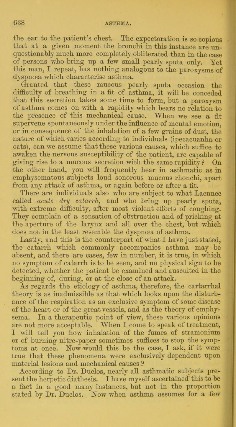 the ear to the patient’s chest. The expectoration is so copious that at a given moment the bronchi in this instance are un- questionably much more completely obliterated than in the case of persons who bring up a few small pearly sputa only. Yet this man, I repeat, has nothing analogous to the paroxysms of dyspnoea which characterise asthma. Granted that these mucous pearly sputa occasion the difiBiCulty of breathing in a fit of asthma, it will be conceded that this secretion takes some time to form, but a paroxysm of asthma comes on with a rapidity which bears no relation to the presence of this mechanical cause. When we see a fit supervene spontaneously under the influence of mental emotion, or in consequence of the inhalation of a few grains of dust, the nature of which varies according to individuals (ipecacuanha or oats), can we assume that these various causes, which suffice to awaken the nervous susceptibility of the patient, are capable of giving rise to a mucous secretion with the same rapidity ? On the other hand, you will frequently hear in asthmatic as in emphysematous subjects loud sonorous mucous rhonchi, apart from any attack of asthma, or again before or after a fit. There are individuals also who are subject to what Laennec called aaute dry catarrh, and who bring up pearly sputa, with extreme difficulty, after most violent efforts of coughing. They complain of a sensation of obstruction and of pricking at the apex’tm’e of the larynx and all over the chest, but which does not in the least resemble the dyspnoea of asthma. Lastly, and this is the counterpart of what I have just stated, the catarrh which commonly accompanies asthma may be absent, and there are cases, few in number, it is time, in which no symptom of catarrh is to be seen, and no physical sign to be detected, whether the patient be examined and ausculted in the beginning of, during, or at the close of an attack. As regards the etiology of asthma, therefore, the cartarrhal theory is as inadmissible as that which looks upon the disturb- ance of the respiration as an exclusive symptom of some disease of the heart or of the great vessels, and as the theory of emphy- sema. In a therapeutic point of view, these various opinions are not more acceptable. When I come to speak of treatment, I will tell you how inhalation of the fumes of stramonium or of burning nitre-paper sometimes suffices to stop the symp- toms at once. Now would this be the case, I ask, if it were true that these phenomena were exclusively dependent upon material lesions and mechanical causes ? According to Dr, Duclos, nearly all asthmatic subjects pre- sent the herpetic diathesis. I have myself ascertained this to be a fact in a good many instances, but not in the proportion stated by Dr. Duclos. Now when asthma assumes for a few