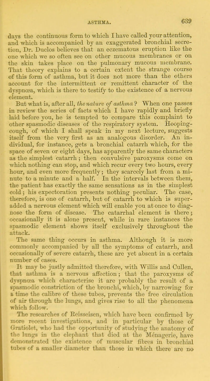 days the continuous form to -which I have called your attention, and which is accompanied by an exaggerated bronchial secre- tion, Dr. Duclos believes that an eczematous eimption like the one which we so often see on other mucous membranes or on the skin takes place on the pulmonary mucous membrane. That theory explains to a certain extent the strange course of this form of asthma, but it does not more than the others account for the intermittent or remittent character of the dyspnoea, which is there to testify to the existence of a nervous element. But what is, after all, the nature of asthma ? When one passes in review the series of facts wliich I have rapidly and briefly laid before you, he is tempted to compare this complaint to other spasmodic diseases of the respiratory system. Hooping- cough, of which I shall speak in my next lecture, suggests itself from the very fli’st as an analogous disorder. An. in- dividual, for instance, gets a bronchial catarrh which, for the space of seven or eight days, has apparently the same characters as the simplest catarrh; then con-vulsive paroxysms come on which nothing can stop, and which recur every two hours, every hour, and even more frequently; they scarcely last from a mi- nute te a minute and a half. In the intervals between them, the patient has exactly the same sensations as in the simplest cold; his expectoration presents nothing peculiar. The case, therefore, is one of catarrh, but of catarrh to which is super- added a nervous element which will enable you at once to diag- nose the form of disease. The catarrhal element is there; occasionally it is alone present, while in rare instances the spasmodic element shows itself exclusively throughout the attack. The same thing occurs in asthma. Although it is more commonly accompanied by aU the symptoms of catarrh, and occasionally of severe catarrh, these are yet absent in a certain number of cases. It may be justly admitted therefore, -with Willis and Cullen, that asthma is a nervous affection; that the paroxysms of dyspnoea which characterise it are probably the result of a spasmodic constriction of the bronchi, which, by narrowing for a time the calibre of these tubes, prevents the free circulation of air through the lungs, and gives rise to all the phenomena which follow. The researches of Eeisseisen, which have been conflrmed by more recent investigations, and in particular by those of Gratiolet, who had tlie opportunity of studying the anatomy of the lungs in the elephant that died at the Menagerie, have demonstrated the existence of muscular fibres in bronchial tubes of a smaller diameter than those in which there are no