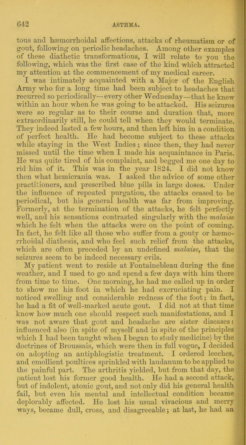 tous and hceniorrlioidal affections, attacks of rheumatism or of gout, following on periodic headaches. Among other examples of these diathetic transformations, I will relate to you the following, which was the first case of the kind which attracted < my attention at the commencement of my medical career. ■ I was intimately acquainted with a Major of the English Army who for a long time had been subject to headaches that ' recurred so periodically— every other Wednesday—that he knew • within an hour when he was going to be attacked. His seizures i were so regular as to their course and duration that, more extraordinarily still, he coiild tell when they would terminate. They indeed lasted a few hours, and then left him in a condition of perfect health. He had become subject to these attacks • while staying in the West Indies ; since then, they had never missed until the time when I made his acquaintance in Paris. He was quite tired of his complaint, and begged me one day to rid him of it. This was in the year 1824. I did not know then what hemicrania was. I asked the advice of some other practitioners, and prescribed blue pills in large doses. Under the influence of repeated purgation, the attacks ceased to be < periodical, but his general health was far from improving. Formerly, at the termination of the attacks, he felt perfectly ! well, and his sensations contrasted singularly with the malaise I which he felt when the attacks were on the point of coming. In fact, he felt like all those who sufier from a gouty or htemo- rrhoidal diathesis, and who feel such relief from the attacks, which are often preceded by an undefined malaise, that the seizures seem to be indeed necessar}’- evils. My patient went to reside at Fontainebleau during the fine weather, and I used to go and spend a few days with him there from time to time. One morning, he had me called up in order to show me his foot in which he had excruciating pain. I noticed swelling and considerable redness of the foot; in fact, he had a fit of well-marked acute gout. I did not at that time | know how much one should respect such manifestations, and I | was not aware that gout and headache are sister diseases: | influenced also (in spite of myself and in spite of the principles which I had been taught when I began to study medicine) by the doctrines of Broussais, which were then in full vogue, I decided on adopting an antiphlogistic treatment. I ordered leeches, and emollient poultices sprinkled with laudanum to be applied to the painful part. The arthritis yielded, but from that day, the patient lost his former good health. He had a second attack, but of indolent, atonic gout, and not only did his general health fail, but even his mental and intellectual condition became • deplorably affected. He lost his usual vivacious and merry ways, became duU, cross, and disagreeable j at last, he had an J