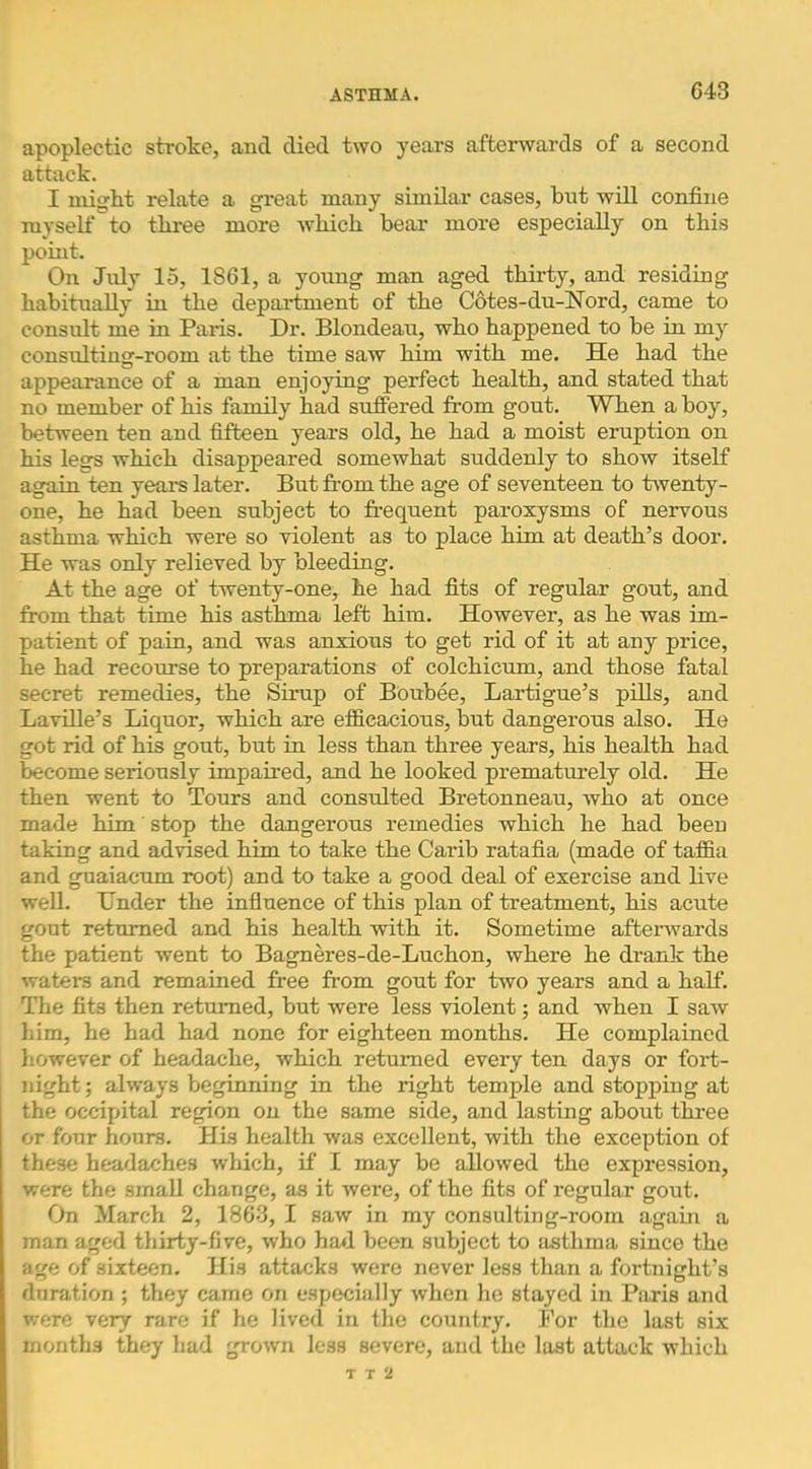 G43 apoplectic stroke, and died two years afterwards of a second attack. I might relate a great many similar cases, bnt will confine myself to three more which bear more especially on this point. On July 15, 1861, a young man aged thirty, and residing habitually in the department of the Cotes-du-Nord, came to consult me in Paris. Dr. Blondeau, who happened to be in my consultinsr-room at the time saw him with me. He had the appearance of a man enjoying perfect health, and stated that no member of his family had suffered from gout. When a boy, between ten and fifteen years old, he had a moist eruption on his legs which disappeared somewhat suddenly to show itself again ten years later. But from the age of seventeen to twenty- one, he had been subject to frequent paroxysms of nervous asthma which were so violent as to place him at death’s door. He was only relieved by bleeding. At the age of twenty-one, he had fits of regular gout, and from that time his asthma left him. However, as he was im- patient of pain, and was anxious to get rid of it at any price, he had recourse to preparations of colchicum, and those fatal secret remedies, the Sirup of Boubee, Lartigue’s pills, and Laville’s Liquor, which are etficacious, but dangerous also. He got rid of his gout, but in less than three years, his health had become seriously impaired, and he looked prematurely old. He then went to Tours and consulted Bretonneau, who at once made him stop the dangerous remedies which he had been taking and advised him to take the Carib ratafia (made of taf&a and guaiacum root) and to take a good deal of exercise and live well. Under the influence of this plan of treatment, his acute gout returned and his health with it. Sometime aftenvards the patient went to Bagneres-de-Luchon, where he drank the watei-s and remained free from gout for two years and a half. The fits then returned, but were less violent; and when I saw him, he had had none for eighteen months. He complained liowever of headache, which returned every ten days or fort- night ; always beginning in the right temple and stopping at the occipital region on the same side, and lasting about three or four hours. His health was excellent, with the exception of these headaches which, if I may be allowed the expression, were the small change, as it were, of the fits of regular gout. On March 2, 1863, I saw in my consulting-room again a man aged thirty-five, who had been subject to Jisthma since the age of sixteen. His attacks were never Jess than a fortnight’s duration ; they came on especially when he stayed in Paris and were very rare if he lived in the country. For the last six months they had grown less severe, and the last attack which